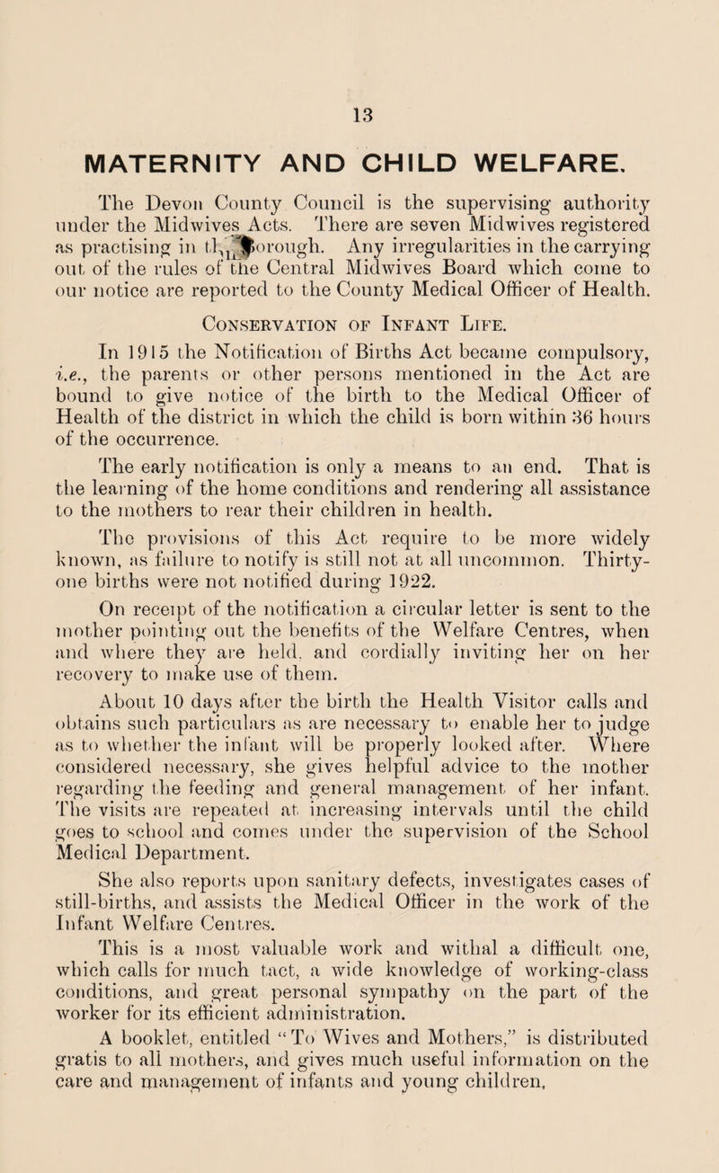 MATERNITY AND CHILD WELFARE, The Devon County Council is the supervising authority under the Midwives Acts. There are seven Midwives registered as practising in tlfj^orough. Any irregularities in the carrying out of the rules of the Central Midwives Board which come to our notice are reported to the County Medical Officer of Health. Conservation of Infant Life. In 1915 the Notification of Births Act became compulsory, i.e., the parents or other persons mentioned in the Act are bound to give notice of the birth to the Medical Officer of Health of the district in which the child is born within 36 hours of the occurrence. The early notification is only a means to an end. That is the learning of the home conditions and rendering all assistance to the mothers to rear their children in health. The provisions of this Act require to be more widely known, as failure to notify is still not at all uncommon. Thirty- one births were not notified during 1922. On receipt of the notification a circular letter is sent to the mother pointing out the benefits of the Welfare Centres, when and where they are held, and cordially inviting her on her recovery to make use of them. About 10 days after the birth the Health Visitor calls and obtains such particulars as are necessary to enable her to judge as to whether the infant will be properly looked after. Where considered necessary, she gives helpful advice to the mother regarding the feeding and general management of her infant. The visits are repeated at increasing intervals until the child goes to school and comes under the supervision of the School Medical Department. She also reports upon sanitary defects, investigates cases of still-births, and assists the Medical Officer in the work of the Infant Welfare Centres. This is a most valuable work and withal a difficult one, which calls for much tact, a wide knowledge of working-class conditions, and great personal sympathy on the part of the worker for its efficient administration. A booklet, entitled “To Wives and Mothers,” is distributed gratis to all mothers, and gives much useful information on the care and management of infants and young children,