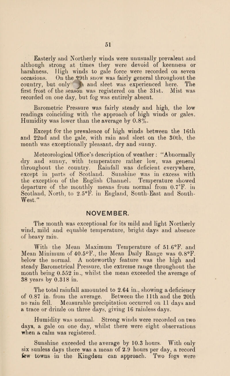 Easterly and Northerly winds were unusually prevalent and although strong at times they were devoid of keenness or harshness. High winds to gale force were recorded on seven occasions. On the 99th snow was fairly general throughout the country, but only and sleet was experienced here. The first frost of the season wras registered on the 31st. Mist was recorded on one day, but fog was entirely absent. Barometric Pressure was fairly steady and high, the low readings coinciding with the approach of high winds or gales. Humidity was lower than the average by 0.8%. Except for the prevalence of high winds between the 16th and 22ud and the gale, with rain and sleet on the 30th, the month was exceptionally pleasant, dry and sunny. Meteorological Office’s description of weather : “Abnormally dry and sunny, with temperature rather low, was general throughout the country. Rainfall was deficient everywhere, except in parts of Scotland. Sunshine was in excess with the exception of the English Channel. Temperature showed departure of the monthly means from normal from 0.7°F. in Scotland, North, to 2.5°F. in England, South-East and South- West.” NOVEMBER. The month was exceptional for its mild and light Northerly wind, mild and equable temperature, bright days and absence of heavy rain. With the Mean Maximum Temperature of 51.6°F. and Mean Minimum of 40.5°F., the Mean Daily Range was 0.8°F. below the normal. A noteworthy feature was the high and steady Barometrical Pressure, the extreme range throughout the month being 0.552 in., whilst the mean exceeded the average of 38 years by 0.318 in. The total rainfall amounted to 2.64 in., showing a deficiency of 0.87 in. from the average. Between the 11th and the 20th no rain fell. Measurable precipitation occurred on 11 days and a trace or drizzle on three days, giving 16 rainless days. Humidity was normal. Strong winds were recorded on two days, a gale on one day, whilst there were eight observations when a calm was registered. Sunshine exceeded the average by 10.3 hours. With only six sunless days there was a mean of 2.9 hours per day, a record few towns in the Kingdom can approach. Two fogs were