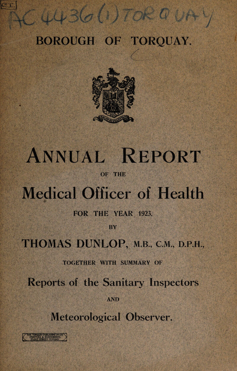 I ^ . . B '■ ■ - -• W ■ V BOROUGH OF OF THE Medical Officer of Health ■ FOR THE YEAR 1923, BY THOMAS DUNLOP, mb., c.m.,d.p.h, TOGETHER WITH SUMMARY OF Reports of the Sanitary Inspectors AND ti:M Meteorological Observer. yjm TorquayfubushingotLr.'fN f PRINTERS It BOOKBINDERS. ) V. PUETSTBEtT, TORQUAY.