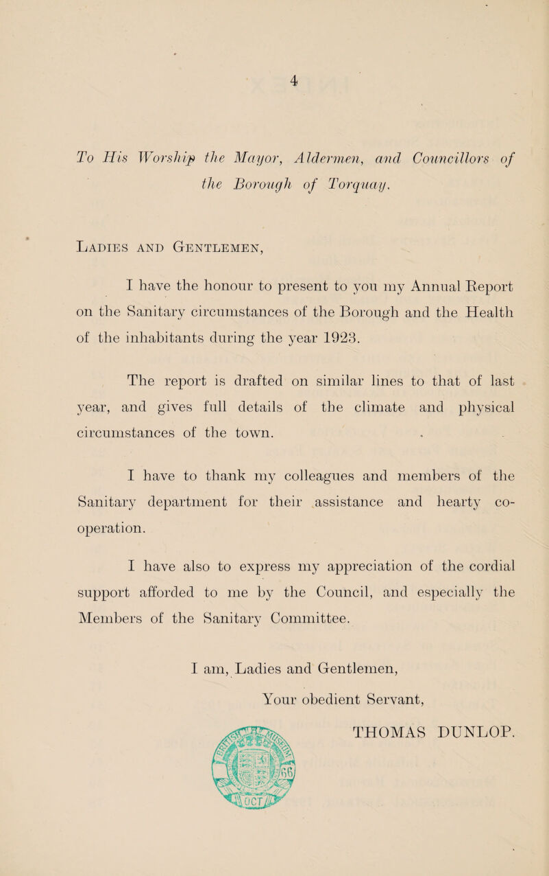 To His Worship the Mayor, Aldermen, and Councillors of the Borough of Torquay. Ladies and Gentlemen, I have the honour to present to you my Annual Report on the Sanitary circumstances of the Borough and the Health of the inhabitants during the year 1923. The report is drafted on similar lines to that of last year, and gives full details of the climate and physical circumstances of the town. I have to thank my colleagues and members of the Sanitary department for their assistance and hearty co¬ operation. I have also to express my appreciation of the cordial support afforded to me by the Council, and especially the Members of the Sanitary Committee. I am, Ladies and Gentlemen, Your obedient Servant THOMAS DUNLOP.