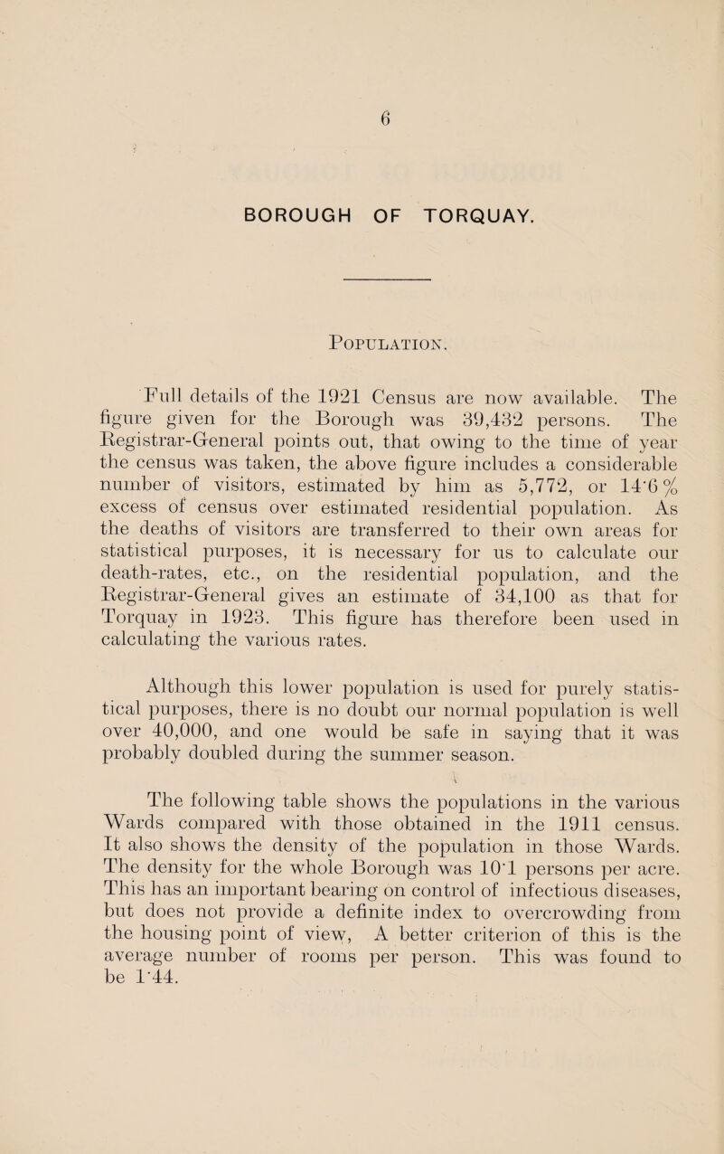 BOROUGH OF TORQUAY. Population. Full details of the 1921 Census are now available. The figure given for the Borough was 39,432 persons. The Registrar-General points out, that owing to the time of year the census was taken, the above figure includes a considerable number of visitors, estimated by him as 5,772, or 14'6 % excess of census over estimated residential population. As the deaths of visitors are transferred to their own areas for statistical purposes, it is necessary for us to calculate our death-rates, etc., on the residential population, and the Registrar-General gives an estimate of 34,100 as that for Torquay in 1923. This figure has therefore been used in calculating the various rates. Although this lower population is used for purely statis¬ tical purposes, there is no doubt our normal population is wTell over 40,000, and one would be safe in saying that it was probably doubled during the summer season. \ The following table shows the populations in the various Wards compared with those obtained in the 1911 census. It also shows the density of the population in those Wards. The density for the whole Borough was lO'l persons per acre. This has an important bearing on control of infectious diseases, but does not provide a definite index to overcrowding from the housing point of view, A better criterion of this is the average number of rooms per person. This was found to be 1'44.