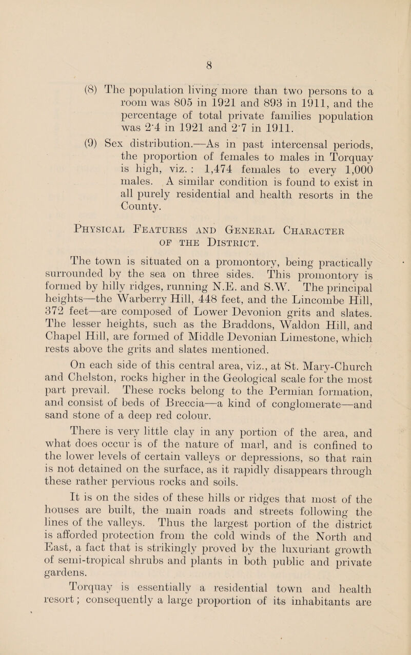 (8) The population living more than two persons to a room was 805 in 1921 and 893 in 1911, and the percentage of total private families population was 2'4 in 1921 and 2‘7 in 1911. (9) Sex distribution.—As in past intercensal periods, the proportion of females to males in Torquay is high, viz. : 1,474 females to every 1,000 males. A similar condition is found to exist in all purely residential and health resorts in the County. Physical Features and General Character of the District. The town is situated on a promontory, being practically surrounded by the sea on three sides. This promontory is formed by hilly ridges, running N.E. and S.W. The principal heights—the Warberry Hill, 448 feet, and the Lincombe Hill, 372 feet are composed of Lower Devonion grits and slates. The lesser heights, such as the Braddons, Waldon Hill, and Chapel Hill, are formed of Middle Devonian Limestone, which rests above the grits and slates mentioned. On each side of this central area, viz., at St. Mary-Church and Chelston, rocks higher in the Geological scale for the most part prevail. These rocks belong to the Permian formation, and consist of beds of Breccia—a kind of conglomerate—and sand stone of a deep red colour. There is very little clay in any portion of the area, and what does occur is of the nature of marl, and is confined to the lower levels of certain valleys or depressions, so that rain is not detained on the surface, as it rapidly disappears through these rather pervious rocks and soils. It is on the sides of these hills or ridges that most of the houses are built, the main roads and streets following the lines of the valleys. Thus the largest portion of the district is afforded protection from the cold winds of the North and Last, a fact that is strikingly proved by the luxuriant growth of semi-tropical shrubs and plants in both public and private gardens. Torquay is essentially a residential town and health resort; consequently a large proportion of its inhabitants are