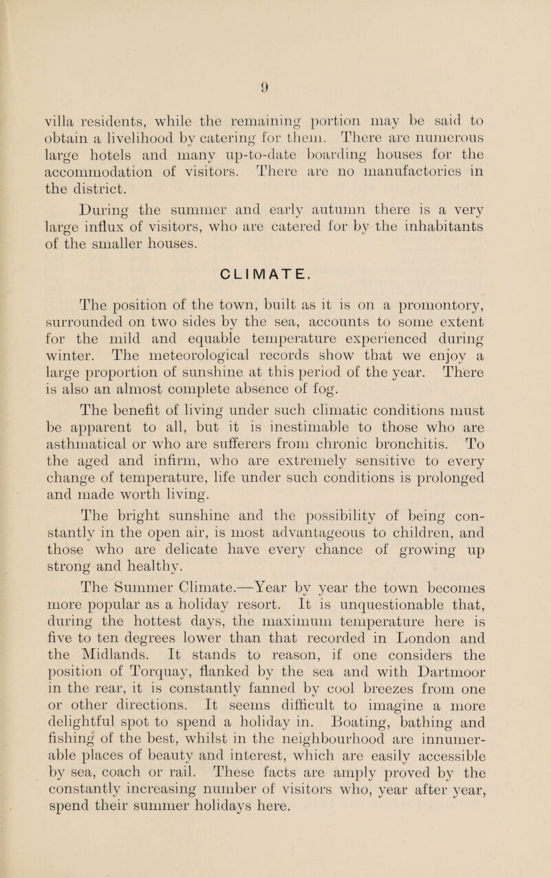 villa residents, while the remaining portion may be said to obtain a livelihood by catering for them. There are numerous large hotels and many up-to-date boarding houses for the accommodation of visitors. There are no manufactories in the district. During the summer and early autumn there is a very large influx of visitors, who are catered for by the inhabitants of the smaller houses. CLI M ATE. The position of the town, built as it is on a promontory, surrounded on two sides bv the sea, accounts to some extent for the mild and equable temperature experienced during winter. The meteorological records show that we enjoy a large proportion of sunshine at this period of the year. There is also an almost complete absence of fog. The benefit of living under such climatic conditions must be apparent to all, but it is inestimable to those who are asthmatical or who are sufferers from chronic bronchitis. To the aged and infirm, who are extremely sensitive to eA^ery change of temperature, life under such conditions is prolonged and made worth living. The bright sunshine and the possibility of being con¬ stantly in the open air, is most advantageous to children, and those who are delicate have e\Tery chance of growing up strong and healthy. The Summer Climate.—Year by year the town becomes more popular as a holiday resort. It is unquestionable that, during the hottest days, the maximum temperature here is five to ten degrees lower than that recorded in London and the Midlands. It stands to reason, if one considers the position of Torquay, flanked by the sea and with Dartmoor in the rear, it is constantly fanned by cool breezes from one or other directions. It seems difficult to imagine a more delightful spot to spend a holiday in. Boating, bathing and fishing of the best, Avhilst in the neighbourhood are innumer¬ able places of beauty and interest, which are easily accessible by sea, coach or rail. These facts are amply pixwed by the constantly increasing number of visitors who, year after year, spend their summer holidays here.