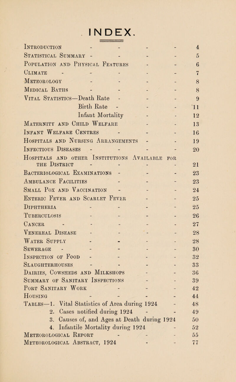 INDEX. Introduction 4 Statistical Summary 5 Population and Physical Features - - 6 Climate 7 Meteorology 8 Medical Baths - - - 8 Vital Statistics—Death Rate - - - 9 Birth Rate - - - 11 Infant Mortality - - 12 Maternity and Child Welfare - - 13 Infant Welfare Centres - - - 16 Hospitals and Nursing Arrangements - - 19 Infectious Diseases - - - - 20 Hospitals and other Institutions Available for the District - - - 21 Bacteriological Examinations - - - 23 Ambulance Facilities - - 23 Small Pox and Vaccination - - - 24 Enteric Fever and Scarlet Fever - - 25 Diphtheria - - - 25 Tuberculosis - - - 26 Cancer - - - - 27 Venereal Disease - - - 28 Water Supply - - - 28 Sewerage - - - - - 30 Inspection of Food - - - 32 Slaughterhouses - - - 33 Dairies, Cowsheds and Milkshops - - 36 Summary of Sanitary Inspections - - 39 Port Sanitary Work - - 42 Housing - - - 44 Tables—1. Vital Statistics of Area during 1924 - 48 2. Cases notified during 1924 - 49 3. Causes of, and Ages at Death during 1924 50 4. Infantile Mortality during 1924 - 52 Meteorological Report - - - 55 Meteorological Abstract, 1924 * - 77