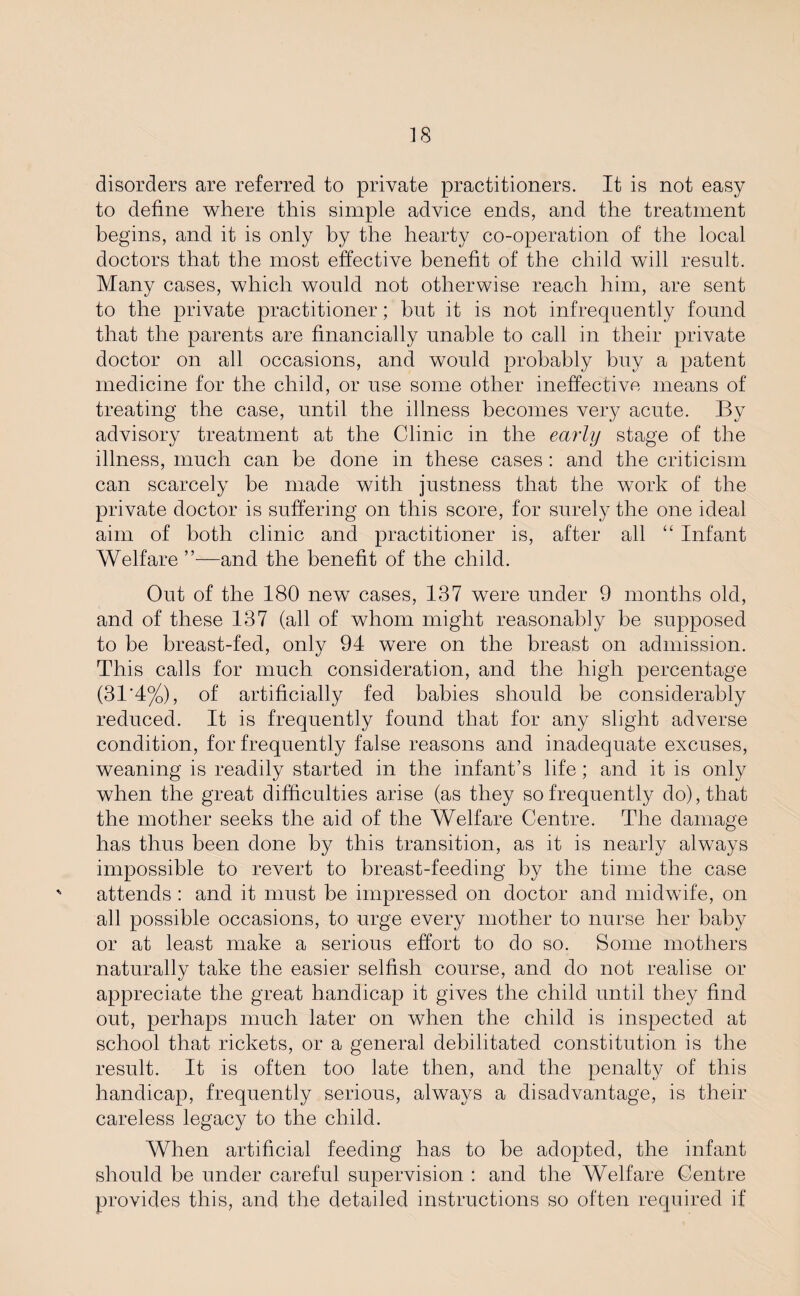 disorders are referred to private practitioners. It is not easy to define where this simple advice ends, and the treatment begins, and it is only by the hearty co-operation of the local doctors that the most effective benefit of the child will result. Many cases, which would not otherwise reach him, are sent to the private practitioner; but it is not infrequently found that the parents are financially unable to call in their private doctor on all occasions, and would probably buy a patent medicine for the child, or use some other ineffective means of treating the case, until the illness becomes veiy acute. By advisory treatment at the Clinic in the early stage of the illness, much can be done in these cases : and the criticism can scarcely be made with justness that the work of the private doctor is suffering on this score, for surely the one ideal aim of both clinic and practitioner is, after all “ Infant Welfare ”—and the benefit of the child. Out of the 180 new cases, 137 were under 9 months old, and of these 137 (all of whom might reasonably be supposed to be breast-fed, only 94 were on the breast on admission. This calls for much consideration, and the high percentage (31'4%), of artificially fed babies should be considerably reduced. It is frequently found that for any slight adverse condition, for frequently false reasons and inadequate excuses, weaning is readily started in the infant’s life; and it is only when the great difficulties arise (as they so frequently do), that the mother seeks the aid of the Welfare Centre. The damage has thus been done by this transition, as it is nearly always impossible to revert to breast-feeding by the time the case attends : and it must be impressed on doctor and midwife, on all possible occasions, to urge every mother to nurse her baby or at least make a serious effort to do so. Some mothers naturally take the easier selfish course, and do not realise or appreciate the great handicap it gives the child until they find out, perhaps much later on when the child is inspected at school that rickets, or a general debilitated constitution is the result. It is often too late then, and the penalty of this handicap, frequently serious, always a disadvantage, is their careless legacy to the child. When artificial feeding has to be adopted, the infant should be under careful supervision : and the Welfare Centre provides this, and the detailed instructions so often required if