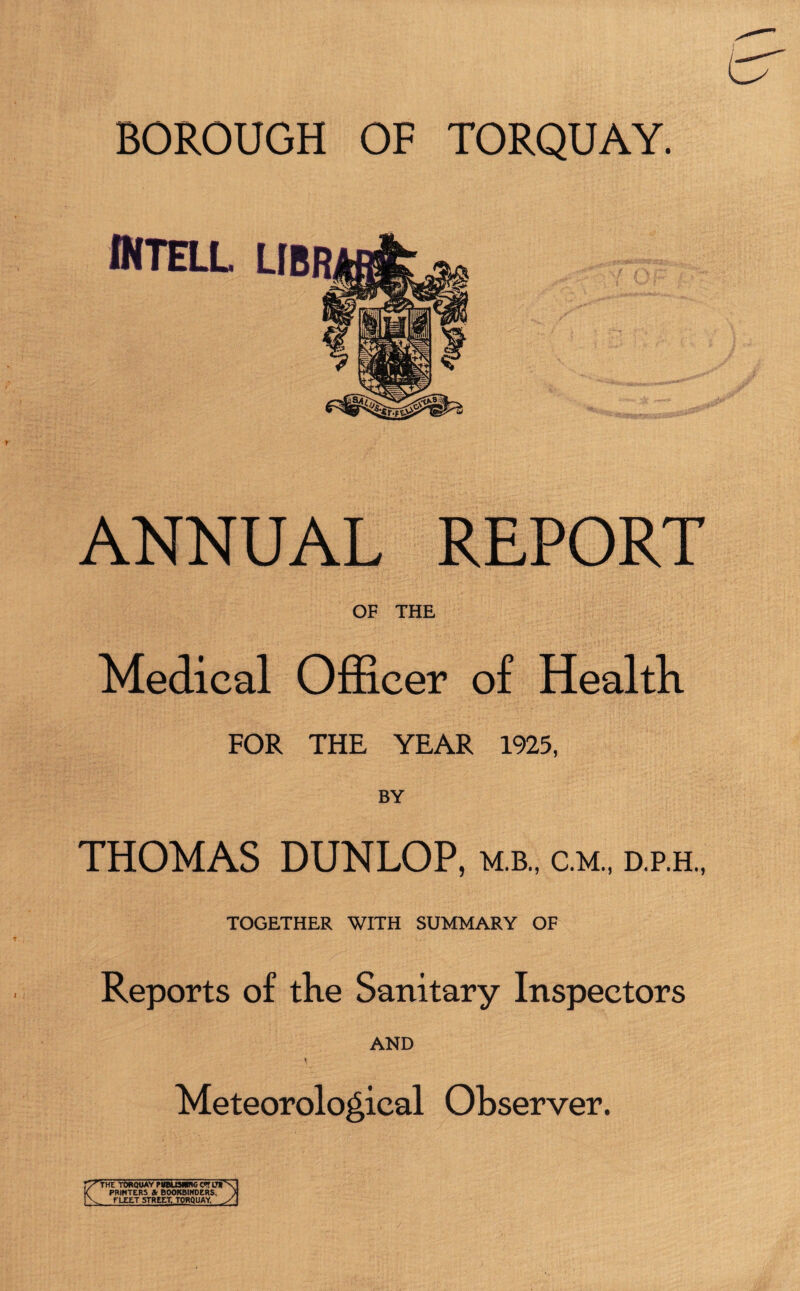 intell ANNUAL REPORT OF THE Medical Officer of Health FOR THE YEAR 1925, BY THOMAS DUNLOP, m.b., c.m., d.p.h., TOGETHER WITH SUMMARY OF Reports of the Sanitary Inspectors AND t Meteorological Observer. V1 THE TORQUAY PWUSWRG CTT LTV ( PRINTERS St BOOKBINDERS. ) V_ FLEET STREET. TORQUAY S