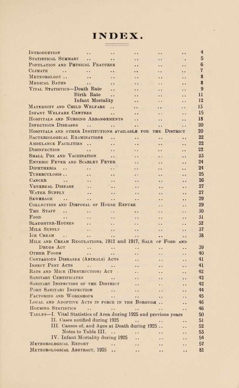 INDEX. Introduction Statistical Summary Population and Physical Features Climate Meteorology.. Medical Baths Vital Statistics—Death Rate Birth Rate Infant Mortality Maternity and Child Welfare .. Infant Welfare Centres Hospitals and Nursing Arrangements Infectious Diseases Hospitals and other Institutions available for the Bacteriological Examinations Ambulance Facilities .. Disinfection Small Pox and Vaccination Enteric Fever and Scarlet Fever Diphtheria .. .. .. Tuberculosis .. Cancer Venereal Disease Water Supply Sewerage Collection and Disposal of House Refuse The Staff Food Slaughter-Houses Milk Supply Ice Cream Milk and Cream Regulations, 1912 and 1917, Sale of Drugs Act Other Foods Contagious Diseases (Animals) Acts Insect Pest Acts Rats and Mice (Destruction] Act Sanitary Certificates Sanitary Inspection of the District Port Sanitary Inspection Factories and Workshops Local and Adoptive Acts in force in the Borough Housing Statistics Tables—I. Vital Statistics of Area during 1925 and previ II. Cases notified during 1925 III. Causes of, and Ages at Death during 1925 Notes to Table III. .. IV. Infant Mortality during 1925 Meteorological Report District Food an ous years D 4 5 6 7 8 8 9 11 12 13 15 18 20 20 22 22 22 23 24 24 25 26 27 27 29 29 30 31 32 37 38 39 40 41 41 42 42 42 44 45 46 46 50 51 52 53 54 57