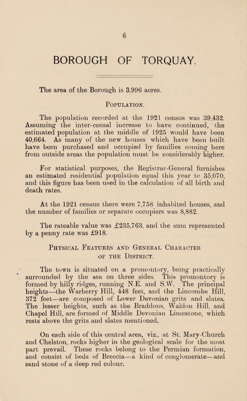 BOROUGH OF TORQUAY. The area of the Borough is 3,996 acres. Population. The population recorded at the 1921 census was 39,432. Assuming the inter-censal increase to have continued, the estimated population at the middle of 1925 would have been 40,664. As many of the new houses which have been built have been purchased and occupied by families coming here from outside areas the population must be considerably higher. For statistical purposes, the Registrar-General furnishes an estimated residential population equal this year to 35,070, and this figure has been used in the calculation of all birth and death rates. At the 1921 census there were 7,758 inhabited houses, and the number of families or separate occupiers was 8,882. The rateable value was £235,763, and the sum represented by a penny rate was £918. Physical Features and General Character of the District. The town is situated on a promontory, being practically surrounded by the sea on three sides. This promontory is formed by hilly ridges, running N.E. and S.W. The principal heights—the Warberry Hill, 448 feet, and the Lincombe Hill, 372 feet—are composed of Lower Devonian grits and slates. The lesser heights, such as the Braddons, Waldon Hill, and Chapel Hill, are formed of Middle Devonian Limestone, which rests above the grits and slates mentioned. On each side of this central area, viz., at St. Mary-Church and Chelston, rocks higher in the geological scale for the most part prevail. These rocks belong to the Permian formation, and consist of beds of Breccia—a kind of conglomerate—and sand stone of a deep red colour.