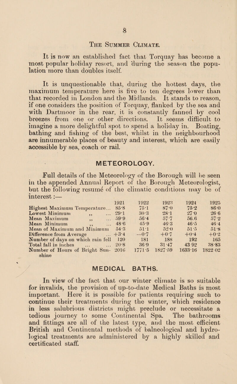 The Summer Climate. It is now an established fact that Torquay has become a most popular holiday resort, and during the season the popu¬ lation more than doubles itself. It is unquestionable that, during the hottest days, the maximum temperature here is five to ten degrees lower than that recorded in London and the Midlands. It stands to reason, if one considers the position of Torquay, flanked by the sea and with Dartmoor in the rear, it is constantly fanned by cool breezes from one or other directions. It seems difficult to imagine a more delightful spot to spend a holiday in. Boating, bathing and fishing of the best, whilst in the neighbourhood are innumerable places of beauty and interest, which are easily accessible by sea, coach or rail. METEOROLOGY. Full details of the Meteorology of the Borough will be seen in the appended Annual Report of the Borough Meteorologist, but the following resume of the climatic conditions mav be of interest:— 1921 1922 1923 1924 1925 Highest Maximum Temperature.. . 85'8 75-1 87-0 75-2 86-0 Lowest Minimum ,, . 29T 30 3 ‘28-1 27-0 26-6 Mean Maximum ,, . 59-9 56‘4 57‘7 56.6 57-2 Mean Minimum ,, . 48-6 45-9 46*3 46*5 46-4 Mean of Maximum and Minimum 54-8 51T 52-0 51-5 51-8 Difference from Average . +3-4 -0-7 +0-7 +0-4 +0-2 Number of days on which rain fell 120 181 188 192 165 Total fall in inches . 20-8 36-9 31-47 43 92 38-83 Number of Hours of Bright Sun¬ - 2016 177U5 1827 59 1633 16 1822 02 shine / MEDICAL BATHS. In view of the fact that our winter climate is so suitable for invalids, the provision of up- ■to-date Medical Baths is most important. Here it is possible for patients requiring such to continue their treatments during the winter, which residence in less salubrious districts might preclude or necessitate a tedious journey to some Continental Spa. The bathrooms and fittings are all of the latest type, and the most efficient British and Continental methods of balneological and hydro- logical treatments are administered by a highly skilled and certificated staff.