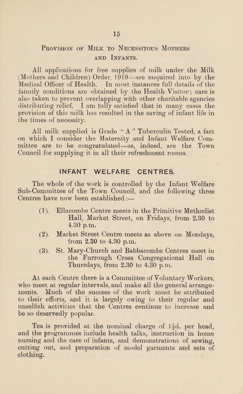 Provision of Milk to Necessitous Mothers and Infants. All applications for free supplies of milk under the Milk (Mothers and Children) Order, 1919—are enquired into by the Medical Officer of Health. In most instances full details of the faimily conditions are obtained by the Health Visitor; care is also taken to prevent overlapping with other charitable agencies distributing relief. I am lully satisfied that in many cases the provision of this milk has resulted in the saving of infant life in the times of necessity. All milk supplied is Grade “ A ” Tuberculin Tested, a fact on which I consider the Maternity and Infant Welfare Conn mittee are to be congratulated—as, indeed, are the Town Council for supplying it in all their refreshment rooms. INFANT WELFARE CENTRES. The whole of the work is controlled by the Infant Welfare Sub-Committee of the Town Council, and the following three Centres have now been established:— (1) . Ellacombe Centre meets in the Primitive Methodist Hall, Market Street, on Fridays, from 2.30 to 4.30 p.m. (2) . Market Street Centre meets as above on Mondays, from 2.30 to 4.30 p.m. (3) . St. Mary-Church and Babbacombe Centres meet in the Furrough Cross Congregational Hall on Thursdays, from 2.30 to 4.30 p.m. At each Centre there is a Committee of Voluntary Workers, who meet at regular intervals, and make all the general arrange¬ ments. Much of the success of the work must be attributed to their efforts, and it is largely owing to their regular and unselfish activities that the Centres continue to increase and be so deservedly popular. Tea is provided at the nominal charge of 1 Jd. per head, and the programmes include health talks, instruction in home nursing and the care of infants, and demonstrations of sewing, cutting out, and preparation of model garments and sets of clothing.