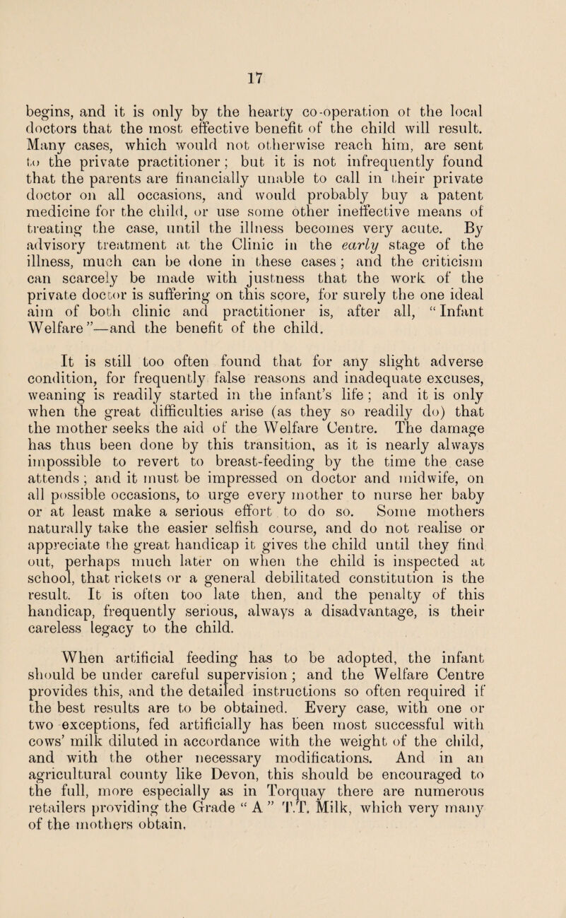 begins, and it is only by the hearty co-operation ot the local doctors that the most effective benefit of the child will result. Many cases, which would not otherwise reach him, are sent to the private practitioner; but it is not infrequently found that the parents are financially unable to call in their private doctor on all occasions, and would probably buy a patent medicine for the child, or use some other ineffective means of / treating the case, until the illness becomes very acute. By advisory treatment at the Clinic in the early stage of the illness, much can be done in these cases ; and the criticism can scarcely be made with justness that the work of the private doctor is suffering on this score, for surely the one ideal aim of both clinic and practitioner is, after all, “ Infant Welfare”—and the benefit of the child. It is still too often found that for any slight adverse condition, for frequently false reasons and inadequate excuses, weaning is readily started in the infant’s life ; and it is only when the great difficulties arise (as they so readily do) that the mother seeks the aid of the Welfare Centre. The damage has thus been done by this transition, as it is nearly always impossible to revert to breast-feeding by the time the case attends ; and it must be impressed on doctor and midwife, on all possible occasions, to urge every mother to nurse her baby or at least make a serious effort to do so. Some mothers naturally take the easier selfish course, and do not realise or appreciate the great handicap it gives the child until they find out, perhaps much later on when the child is inspected at school, that rickets or a general debilitated constitution is the result. It is often too late then, and the penalty of this handicap, frequently serious, always a disadvantage, is their careless legacy to the child. When artificial feeding has to be adopted, the infant should be under careful supervision ; and the Welfare Centre provides this, and the detailed instructions so often required if the best results are to be obtained. Every case, with one or two exceptions, fed artificially has been most successful with cows’ milk diluted in accordance with the weight of the child, and with the other necessary modifications. And in an agricultural county like Devon, this should be encouraged to the full, more especially as in Torquay there are numerous retailers providing the Grade “ A ” T.T. Milk, which very many of the mothers obtain,