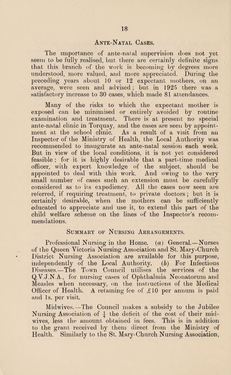 Ante-Natal Cases. The importance of ante-natal supervision does not yet seem to be fully realised, but there are certainly definite signs that this branch of the work is becoming by degrees more understood, more valued, and more appreciated. During the preceding years about 10 or 12 expectant mothers, on an average, were seen and advised; but in 1925 there was a satisfactory increase to 30 cases, which made 81 attendances. Many of the risks to which the expectant mother is exposed can be minimised or entirely avoided by routine examination and treatment. There is at present no special ante-natal clinic in Torquay, and the cases are seen by appoint¬ ment at the school clinic. As a result of a visit from an Inspector of the Ministry of Health, the Local Authority was recommended to inaugurate an ante-natal session each week. But in view of the local conditions, it is not yet considered feasible : for it is highly desirable that a part-time medical officer, with expert knowledge of the subject, should be appointed to deal with this work. And owing to the very small number of cases such an extension must be carefully considered as to its expediency. All the cases now seen are referred, if requiring treatment, to private doctors; but it is certainly desirable, when the mothers can be sufficiently educated to appreciate and use it, to extend this part of the child welfare scheme on the lines of the Inspector’s recom¬ mendations. Summary of Nursing Arrangements. Professional Nursing in the Home. (a) General.—Nurses of the Queen Victoria Nursing Association and St. Mary-Church District Nursing Association are available for this purpose, independently of the Local Authority. (b) For Infectious Diseases.—The Town Council utilises the services of the Q.V.J.NA., for nursing cases of Ophthalmia Neonatorum and Measles when necessary, on the instructions of the Medical Officer of Health. A retaining fee of £10 per annum is paid and Is. per visit. Midwives.—The Council makes a subsidy to the Jubilee Nursing Association of ^ the deficit of the cost of their mid¬ wives, less the amount obtained in fees. This is in addition to the grant received by them direct from the Ministry of Health, Similarly to the St. Mary-Church Nursing Association,