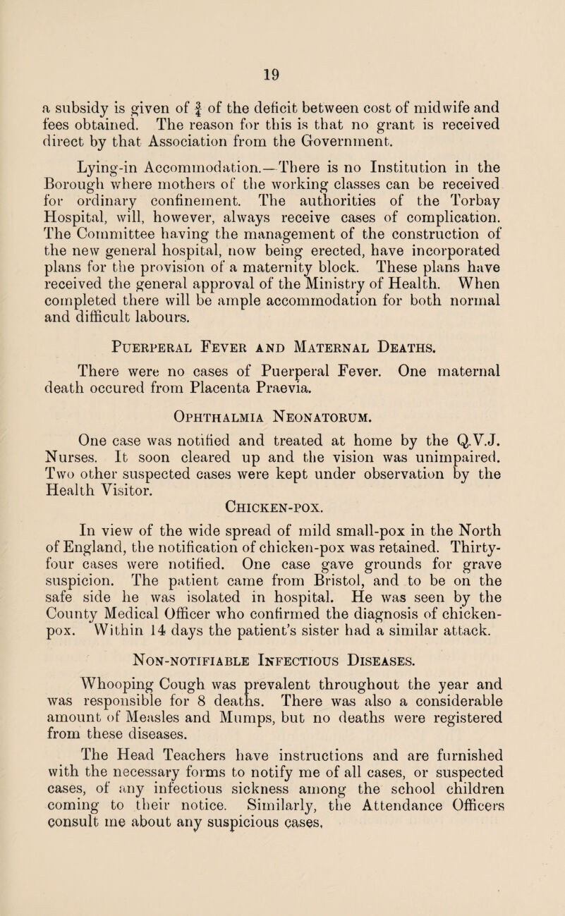 a subsidy is given of j of the deficit between cost of midwife and fees obtained. The reason for this is that no grant is received direct by that Association from the Government. Lying-in Accommodation.—There is no Institution in the Borough where mothers of the working classes can be received for ordinary confinement. The authorities of the Torbay Hospital, will, however, always receive cases of complication. The Committee having the management of the construction of the new general hospital, now being erected, have incorporated plans for the provision of a maternity block. These plans have received the general approval of the Ministry of Health. When completed there will be ample accommodation for both normal and difficult labours. Puerperal Fever and Maternal Deaths. There were no cases of Puerperal Fever. One maternal death occured from Placenta Praevia. Ophthalmia Neonatorum. One case was notified and treated at home by the Q.V.J. Nurses. It soon cleared up and the vision was unimpaired. Two other suspected cases were kept under observation by the Health Visitor. Chicken-pox. In view of the wide spread of mild small-pox in the North of England, the notification of chicken-pox was retained. Thirty- four cases were notified. One case gave grounds for grave suspicion. The patient came from Bristol, and to be on the safe side he was isolated in hospital. He was seen by the County Medical Officer who confirmed the diagnosis of chicken- pox. Within 14 days the patient’s sister had a similar attack. Non-notifiable Infectious Diseases. Whooping Cough was prevalent throughout the year and was responsible for 8 deaths. There was also a considerable amount of Measles and Mumps, but no deaths were registered from these diseases. The Head Teachers have instructions and are furnished with the necessary forms to notify me of all cases, or suspected cases, of any infectious sickness among the school children coming to their notice. Similarly, the Attendance Officers consult me about any suspicious cases,