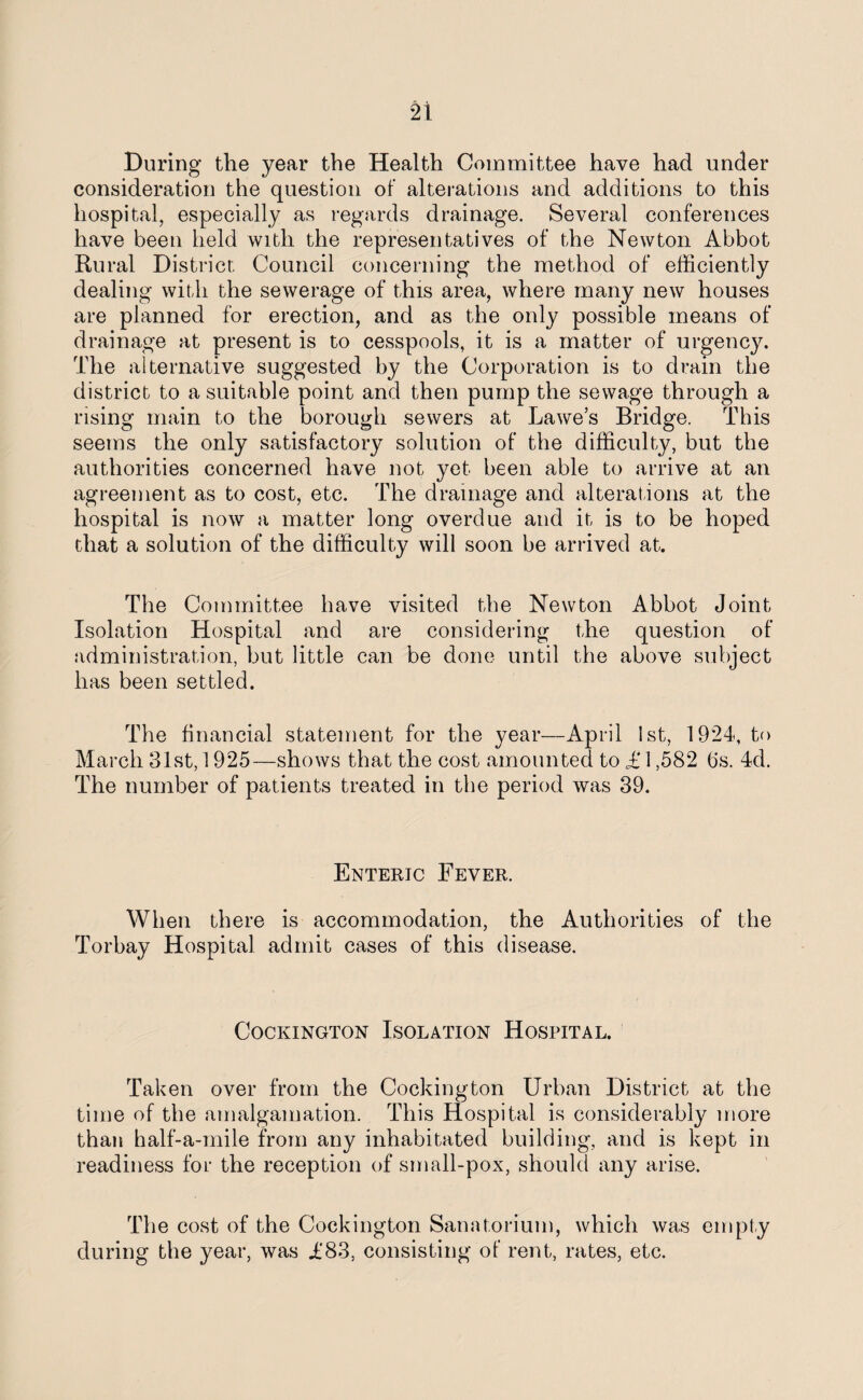 During the year the Health Committee have had under consideration the question of alterations and additions to this hospital, especially as regards drainage. Several conferences have been held with the representatives of the Newton Abbot Rural District Council concerning the method of efficiently dealing with the sewerage of this area, where many new houses are planned for erection, and as the only possible means of drainage at present is to cesspools, it is a matter of urgency. The alternative suggested by the Corporation is to drain the district to a suitable point and then pump the sewage through a rising main to the borough sewers at Lawe’s Bridge. This seems the only satisfactory solution of the difficulty, but the authorities concerned have not yet been able to arrive at an agreement as to cost, etc. The drainage and alterations at the hospital is now a matter long overdue and it is to be hoped that a solution of the difficulty will soon be arrived at. The Committee have visited the Newton Abbot Joint Isolation Hospital and are considering the question of administration, but little can be done until the above subject has been settled. The financial statement for the year—April 1st, 1924, to March 31st, 1925—shows that the cost amounted to £ 1,582 (is. 4d. The number of patients treated in the period was 39. Enteric Fever. When there is accommodation, the Authorities of the Torbay Hospital admit cases of this disease. Cockington Isolation Hospital. Taken over from the Cockington Urban District at the time of the amalgamation. This Hospital is considerably more than half-a-mile from any inhabitated building, and is kept in readiness for the reception of small-pox, should any arise. The cost of the Cockington Sanatorium, which was empty during the year, was £83, consisting of rent, rates, etc.