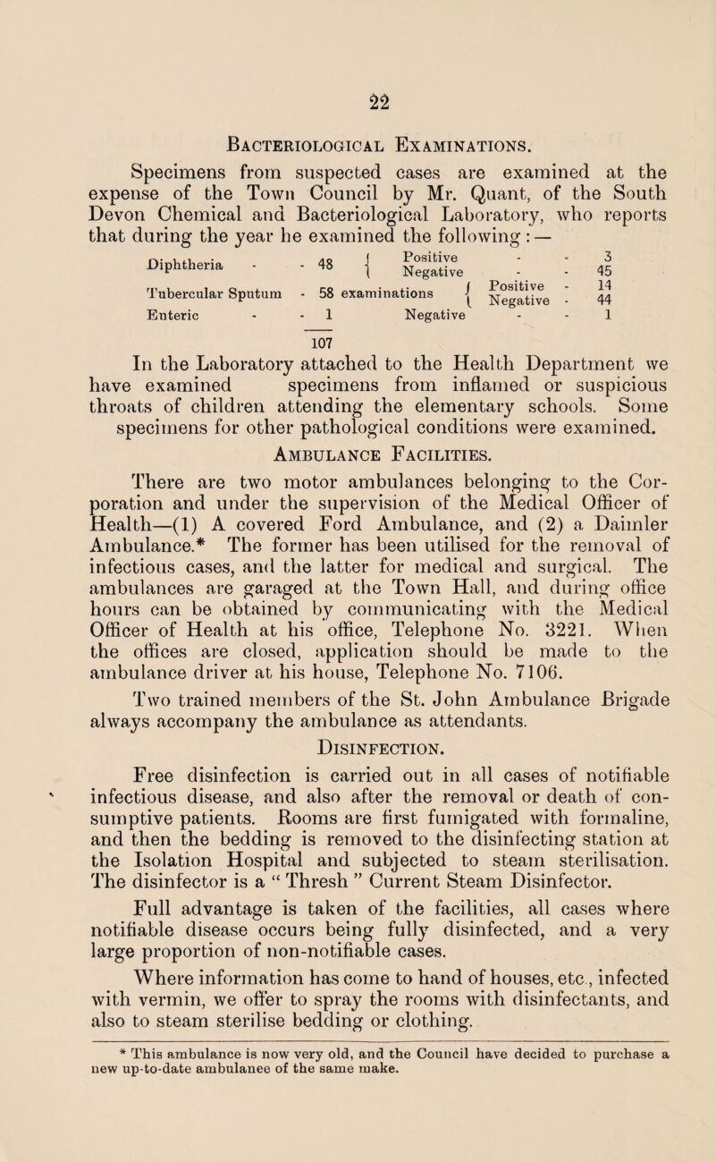 Bacteriological Examinations. Specimens from suspected cases are examined at the expense of the Town Council by Mr. Quant, of the South Devon Chemical and Bacteriological Laboratory, who reports that during the year he examined the following : — Diphtheria Tubercular Sputum Enteric J Positive ( Negative • 58 examinations { Negative 1 Negative 3 45 14 44 1 107 In the Laboratory attached to the Health Department we have examined specimens from inflamed or suspicious throats of children attending the elementary schools. Some specimens for other pathological conditions were examined. Ambulance Facilities. There are two motor ambulances belonging to the Cor¬ poration and under the supervision of the Medical Officer of Health—(1) A covered Ford Ambulance, and (2) a Daimler Ambulance.* The former has been utilised for the removal of infectious cases, and the latter for medical and surgical. The ambulances are garaged at the Town Hall, and during office hours can be obtained by communicating with the Medical Officer of Health at his office, Telephone No. 3221. When the offices are closed, application should be made to the ambulance driver at his house, Telephone No. 7106. Two trained members of the St. John Ambulance Brigade always accompany the ambulance as attendants. Disinfection. Free disinfection is carried out in all cases of notifiable infectious disease, and also after the removal or death of con¬ sumptive patients. Rooms are first fumigated with formaline, and then the bedding is removed to the disinfecting station at the Isolation Hospital and subjected to steam sterilisation. The disinfector is a “ Thresh ” Current Steam Disinfector. Full advantage is taken of the facilities, all cases where notifiable disease occurs being fully disinfected, and a very large proportion of non-notifiable cases. Where information has come to hand of houses, etc , infected with vermin, we offer to spray the rooms with disinfectants, and also to steam sterilise bedding or clothing. * This ambulance is now very old, and the Council have decided to purchase a new up-to-date ambulanee of the same make.