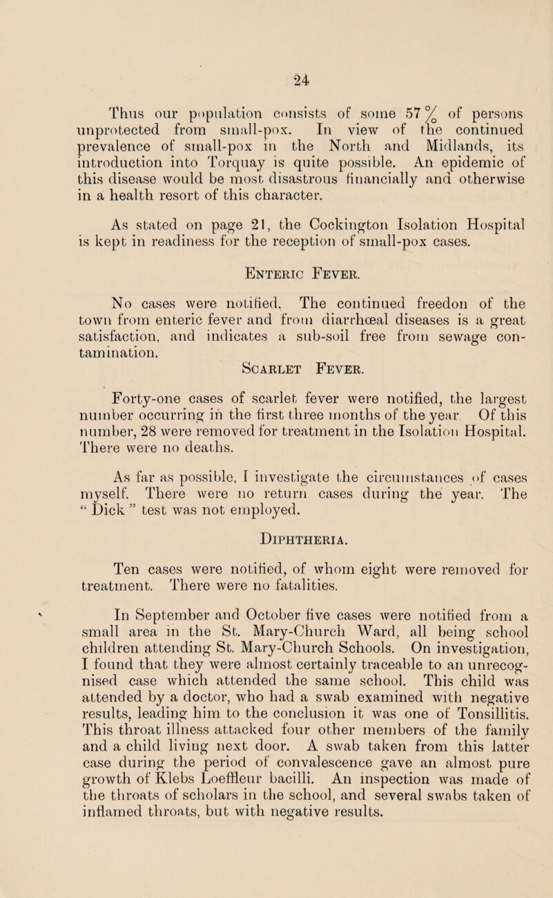 Thus our population consists of some 57 % of persons unprotected from small-pox. In view of the continued prevalence of small-pox in the North and Midlands, its introduction into Torquay is quite possible. An epidemic of this disease would be most disastrous financially and otherwise in a health resort of this character. As stated on page 21, the Cockington Isolation Hospital is kept in readiness for the reception of small-pox cases. Enteric Fever. No cases were notified. The continued freedon of the town from enteric fever and from diarrhoeal diseases is a great satisfaction, and indicates a sub-soil free from sewage con¬ tamination. Scarlet Fever. Forty-one cases of scarlet fever were notified, the largest number occurring in the first three months of the year Of this number, 28 were removed for treatment in the Isolation Hospital. There were no deaths. As far as possible, 1 investigate the circumstances of cases myself. There were no return cases during the year. The “ Hick ” test was not employed. Diphtheria. Ten cases were notified, of whom eight were removed for treatment. There were no fatalities. In September and October five cases were notified from a small area in the St. Mary-Chureh Ward, all being school children attending St. Mary-Church Schools. On investigation, I found that they were almost certainly traceable to an unrecog¬ nised case which attended the same school. This child was attended by a doctor, who had a swab examined with negative results, leading him to the conclusion it was one of Tonsillitis. This throat illness attacked four other members of the family and a child living next door. A swab taken from this latter case during the period of convalescence gave an almost pure growth of Klebs Loeffleur bacilli. An inspection was made of the throats of scholars in the school, and several swabs taken of inflamed throats, but with negative results.