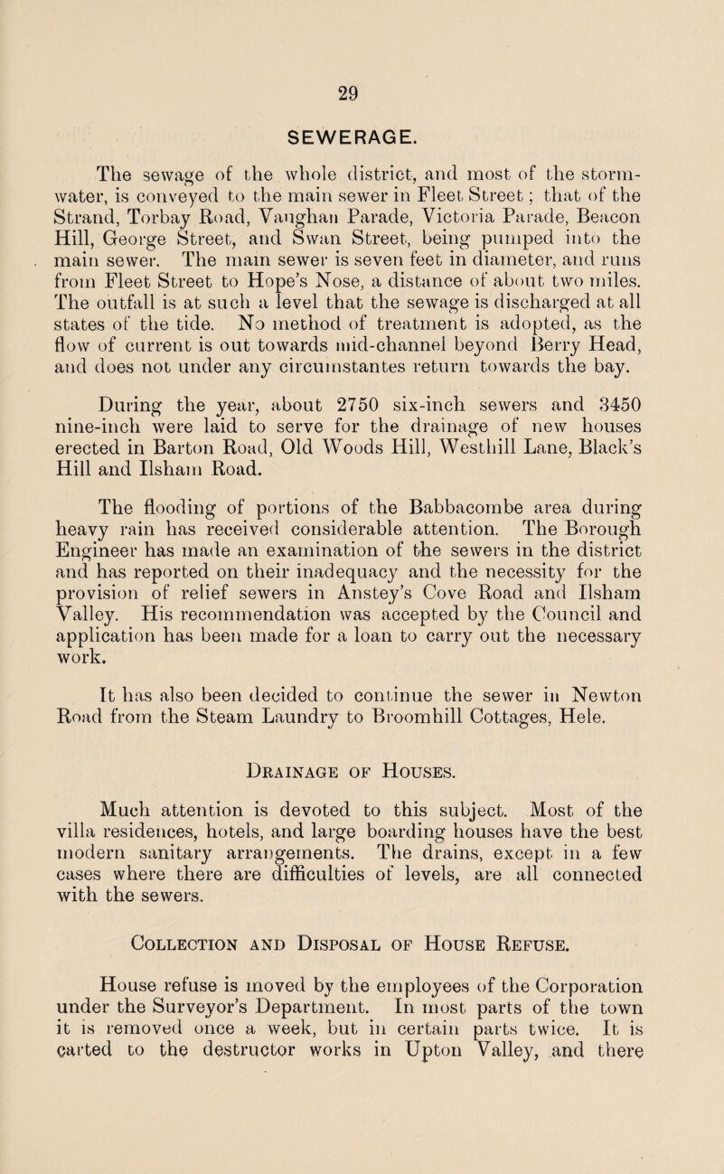 SEWERAGE. The sewage of the whole district, and most of the storm- water, is conveyed to the main sewer in Fleet Street; that of the Strand, Torbay Road, Vaughan Parade, Victoria Parade, Beacon Hill, George Street, and Swan Street, being pumped into the main sewer. The mam sewer is seven feet in diameter, and runs from Fleet Street to Hope’s Nose, a distance of about two miles. The outfall is at such a level that the sewage is discharged at all states of the tide. No method of treatment is adopted, as the flow of current is out towards mid-channel beyond Berry Head, and does not under any circumstantes return towards the bay. During the year, about 2750 six-inch sewers and 3450 nine-inch were laid to serve for the drainage of new houses erected in Barton Road, Old Woods Hill, Westhill Lane, Black’s Hill and Ilsham Road. The flooding of portions of the Babbacombe area during heavy rain has received considerable attention. The Borough Engineer has made an examination of the sewers in the district and has reported on their inadequacy and the necessity for the provision of relief sewers in Anstey’s Cove Road and Ilsham Valley. His recommendation was accepted by the Council and application has been made for a loan to carry out the necessary work. It has also been decided to continue the sewer in Newton Road from the Steam Laundry to Broomhill Cottages, Hele. Drainage of Houses. Much attention is devoted to this subject. Most of the villa residences, hotels, and large boarding houses have the best modern sanitary arrangements. The drains, except in a few cases where there are difficulties of levels, are all connected with the sewers. Collection and Disposal of House Refuse. House refuse is moved by the employees of the Corporation under the Surveyor’s Department. In most parts of the town it is removed once a week, but in certain parts twice. It is carted to the destructor works in Upton Valley, and there