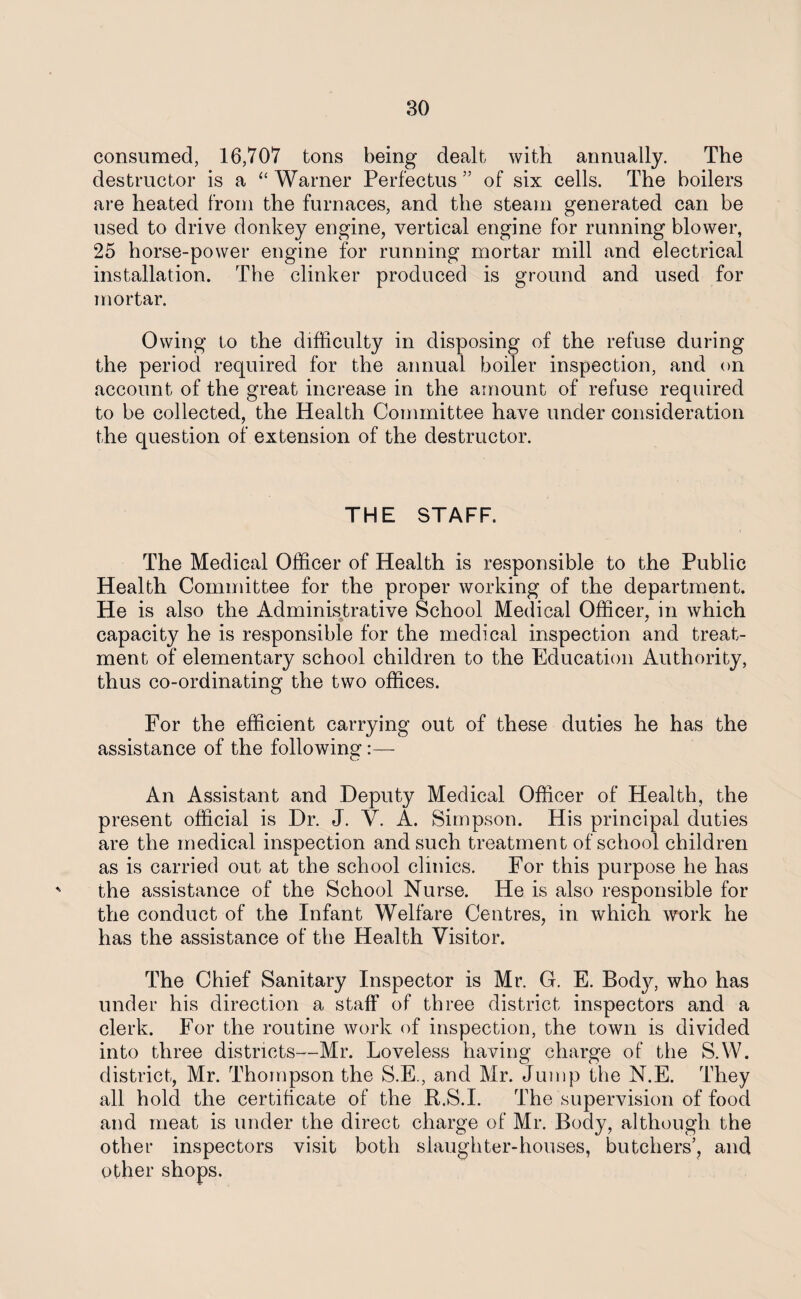 consumed, 16,707 tons being dealt with annually. The destructor is a “ Warner Perfectus ” of six cells. The boilers are heated from the furnaces, and the steam generated can be used to drive donkey engine, vertical engine for running blower, 25 horse-power engine for running mortar mill and electrical installation. The clinker produced is ground and used for mortar. Owing to the difficulty in disposing of the refuse during the period required for the annual boiler inspection, and on account of the great increase in the amount of refuse required to be collected, the Health Committee have under consideration the question of extension of the destructor. THE STAFF. The Medical Officer of Health is responsible to the Public Health Committee for the proper working of the department. He is also the Administrative School Medical Officer, in which capacity he is responsible for the medical inspection and treat¬ ment of elementary school children to the Education Authority, thus co-ordinating the two offices. For the efficient carrying out of these duties he has the assistance of the following:— An Assistant and Deputy Medical Officer of Health, the present official is Dr. J. V. A. Simpson. His principal duties are the medical inspection and such treatment of school children as is carried out at the school clinics. For this purpose he has the assistance of the School Nurse. He is also responsible for the conduct of the Infant Welfare Centres, in which work he has the assistance of the Health Visitor. The Chief Sanitary Inspector is Mr. G. E. Body, who has under his direction a staff of three district inspectors and a clerk. For the routine work of inspection, the town is divided into three districts—Mr. Loveless having charge of the S.W. district, Mr. Thompson the S.E., and Mr. Jump the N.E. They all hold the certificate of the R.S.I. The supervision of food and meat is under the direct charge of Mr. Body, although the other inspectors visit both slaughter-houses, butchers’, and other shops.