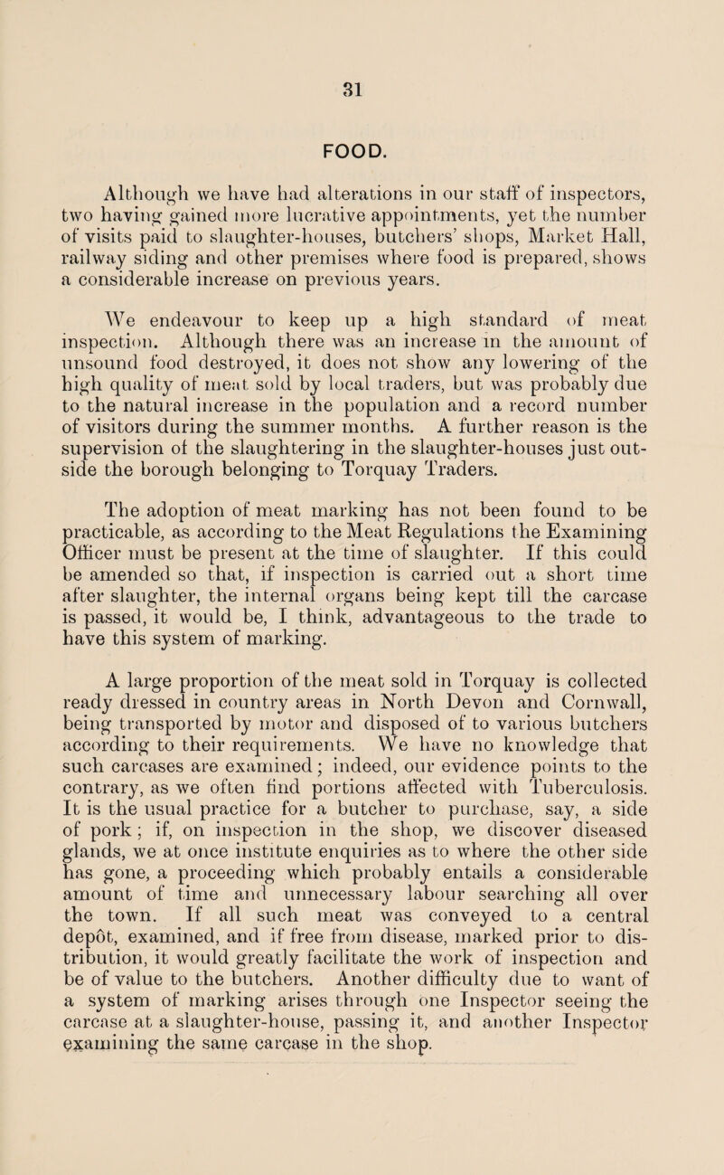 FOOD. Although we have had alterations in our staff of inspectors, two having- gained more lucrative appointments, yet the number of visits paid to slaughter-houses, butchers’ shops, Market Hall, railway siding and other premises where food is prepared, shows a considerable increase on previous years. We endeavour to keep up a high standard of meat inspection. Although there was an increase m the amount of unsound food destroyed, it does not show any lowering of the high quality of meat sold by local traders, but was probably due to the natural increase in the population and a record number of visitors during the summer months. A further reason is the supervision ol the slaughtering in the slaughter-houses just out¬ side the borough belonging to Torquay Traders. The adoption of meat marking has not been found to be practicable, as according to the Meat Regulations the Examining Officer must be present at the time of slaughter. If this could be amended so that, if inspection is carried out a short time after slaughter, the internal organs being kept till the carcase is passed, it would be, I think, advantageous to the trade to have this system of marking. A large proportion of the meat sold in Torquay is collected ready dressed in country areas in North Devon and Cornwall, being transported by motor and disposed of to various butchers according to their requirements. We have no knowledge that such carcases are examined; indeed, our evidence points to the contrary, as we often find portions affected with Tuberculosis. It is the usual practice for a butcher to purchase, say, a side of pork; if, on inspection in the shop, we discover diseased glands, we at once institute enquiries as to where the other side has gone, a proceeding which probably entails a considerable amount of time and unnecessary labour searching all over the town. If all such meat was conveyed to a central depot, examined, and if free from disease, marked prior to dis¬ tribution, it would greatly facilitate the work of inspection and be of value to the butchers. Another difficulty due to want of a system of marking arises through one Inspector seeing the carcase at a slaughter-house, passing it, and another Inspector examining the same carcase in the shop.