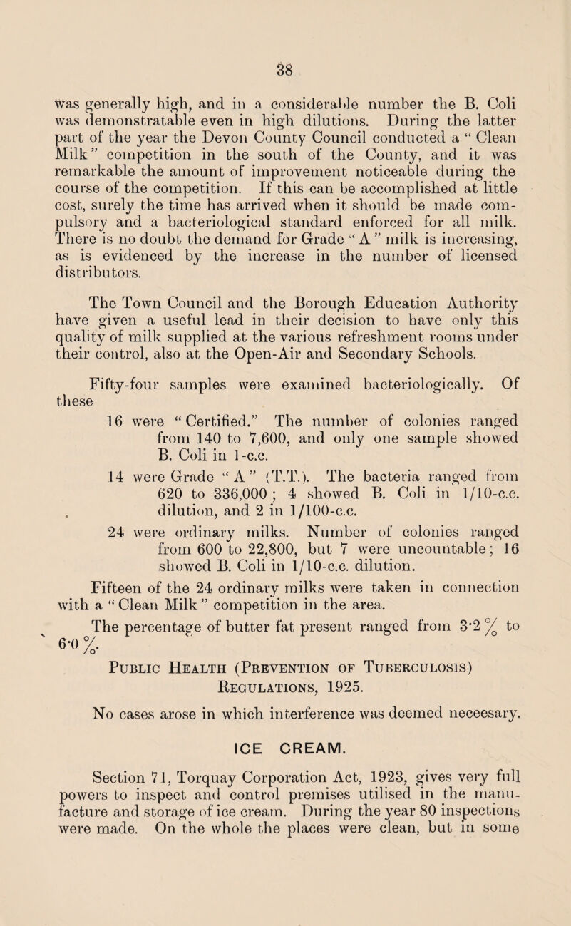 Was generally high, and in a considerable number the B. Coli was demonstratable even in high dilutions. During the latter part of the year the Devon County Council conducted a “ Clean Milk” competition in the south of the County, and it was remarkable the amount of improvement noticeable during the course of the competition. If this can be accomplished at little cost, surely the time has arrived when it should be made com¬ pulsory and a bacteriological standard enforced for all milk. There is no doubt the demand for Grade “ A ” milk is increasing, as is evidenced by the increase in the number of licensed distributors. The Town Council and the Borough Education Authority have given a useful lead in their decision to have only this quality of milk supplied at the various refreshment rooms under their control, also at the Open-Air and Secondary Schools. Fifty-four samples were examined bacteriologically. Of these 16 were “Certified.” The number of colonies ranged from 140 to 7,600, and only one sample showed B. Coli in 1-c.c. 14 were Grade “A” (T.T.). The bacteria ranged from 620 to 336,000; 4 showed B. Coli in 1/10-c.c. . dilution, and 2 in 1/100-c.c. 24 were ordinary milks. Number of colonies ranged from 600 to 22,800, but 7 were uncountable; 16 showed B. Coli in 1/10-c.c. dilution. Fifteen of the 24 ordinary milks were taken in connection with a “Clean Milk” competition in the area. The percentage of butter fat present ranged from 3*2 °/o to 6*0 °/. / O Public Health (Prevention of Tuberculosis) Regulations, 1925. No cases arose in which interference was deemed neceesary. ICE CREAM. Section 71, Torquay Corporation Act, 1923, gives very full powers to inspect and control premises utilised in the manu¬ facture and storage of ice cream. During the year 80 inspections were made. On the whole the places were clean, but in some