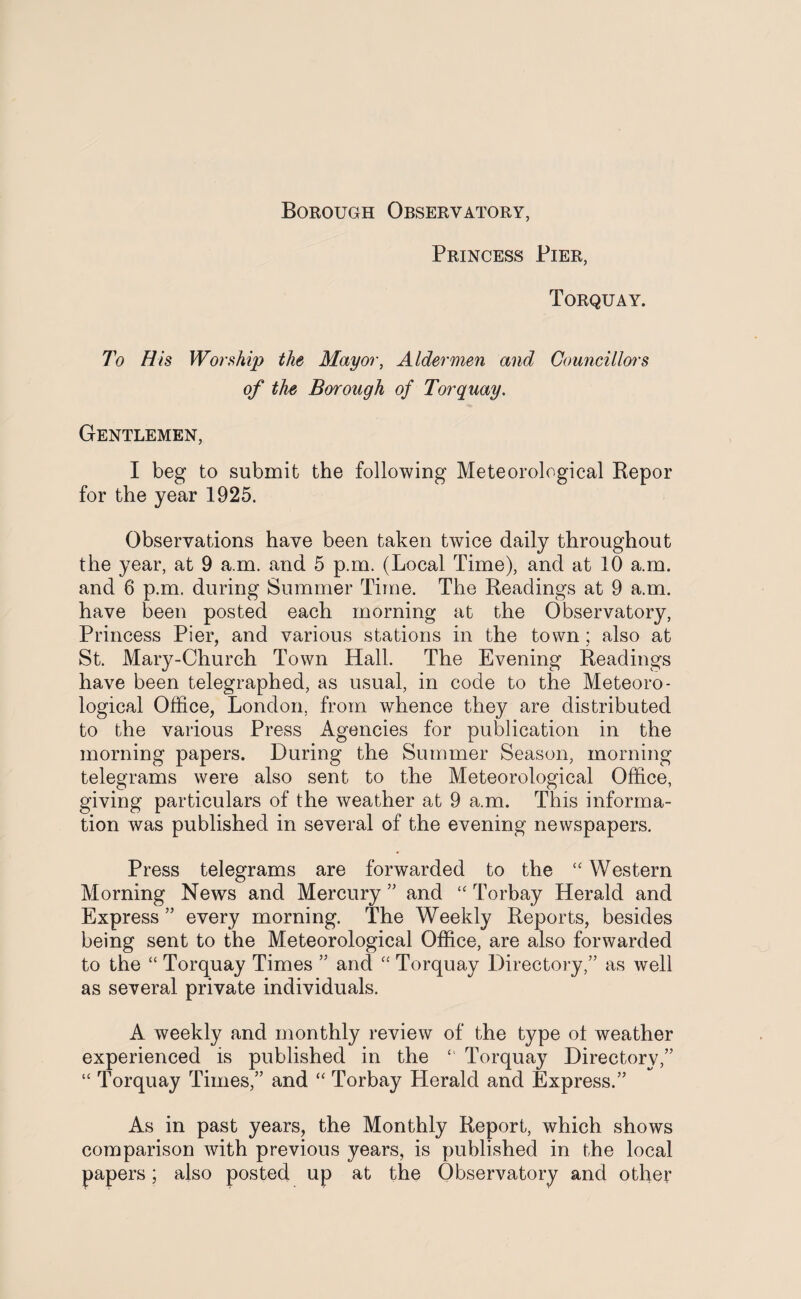 Borough Observatory, Princess Pier, Torquay. To His Worship the Mayor, Aldermen and Councillors of the Borough of Torquay. Gentlemen, I beg to submit the following Meteorological Repor for the year 1925. Observations have been taken twice daily throughout the year, at 9 a.m. and 5 p.m. (Local Time), and at 10 a.m. and 6 p.m. during Summer Time. The Readings at 9 a.m. have been posted each morning at the Observatory, Princess Pier, and various stations in the town; also at St. Mary-Church Town Hall. The Evening Readings have been telegraphed, as usual, in code to the Meteoro¬ logical Office, London, from whence they are distributed to the various Press Agencies for publication in the morning papers. During the Summer Season, morning telegrams were also sent to the Meteorological Office, giving particulars of the weather at 9 a.m. This informa¬ tion was published in several of the evening newspapers. Press telegrams are forwarded to the “ Western Morning News and Mercury ” and “ Torbay Herald and Express ” every morning. The Weekly Reports, besides being sent to the Meteorological Office, are also forwarded to the “ Torquay Times ” and “ Torquay Directory,” as well as several private individuals. A weekly and monthly review of the type ol weather experienced is published in the “ Torquay Directory,” “ Torquay Times,” and “ Torbay Herald and Express.” As in past years, the Monthly Report, which shows comparison with previous years, is published in the local papers; also posted up at the Observatory and other