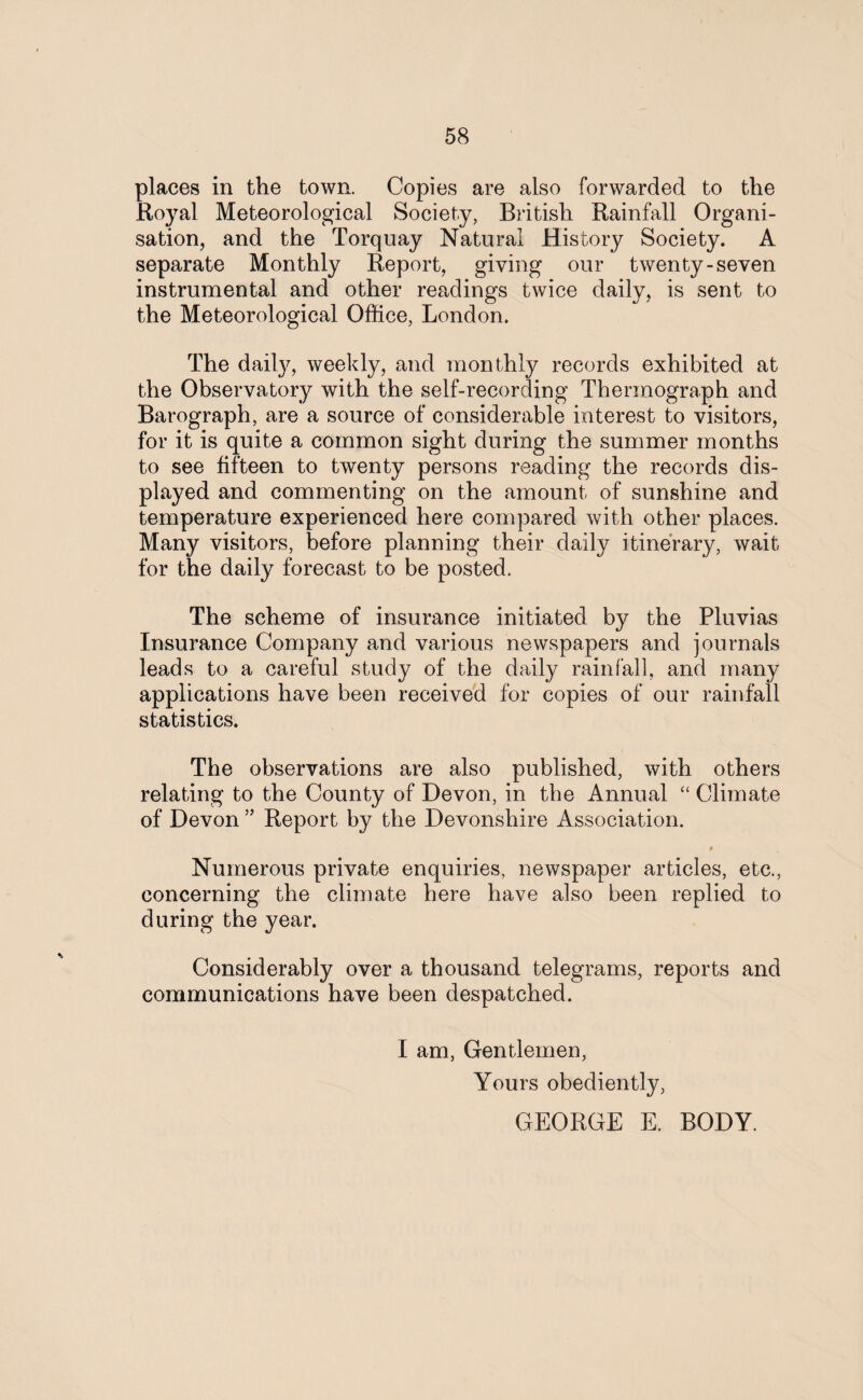 places in the town. Copies are also forwarded to the Royal Meteorological Society, British Rainfall Organi¬ sation, and the Torquay Natural History Society. A separate Monthly Report, giving our twenty-seven instrumental and other readings twice daily, is sent to the Meteorological Office, London. The daily, weekly, and monthly records exhibited at the Observatory with the self-recording Thermograph and Barograph, are a source of considerable interest to visitors, for it is quite a common sight during the summer months to see fifteen to twenty persons reading the records dis¬ played and commenting on the amount of sunshine and temperature experienced here compared with other places. Many visitors, before planning their daily itinerary, wait for the daily forecast to be posted. The scheme of insurance initiated by the Pluvias Insurance Company and various newspapers and journals leads to a careful study of the daily rainfall, and many applications have been received for copies of our rainfall statistics. The observations are also published, with others relating to the County of Devon, in the Annual “ Climate of Devon ” Report by the Devonshire Association. 4 Numerous private enquiries, newspaper articles, etc., concerning the climate here have also been replied to during the year. Considerably over a thousand telegrams, reports and communications have been despatched. I am, Gentlemen, Yours obediently, GEORGE E. BODY.