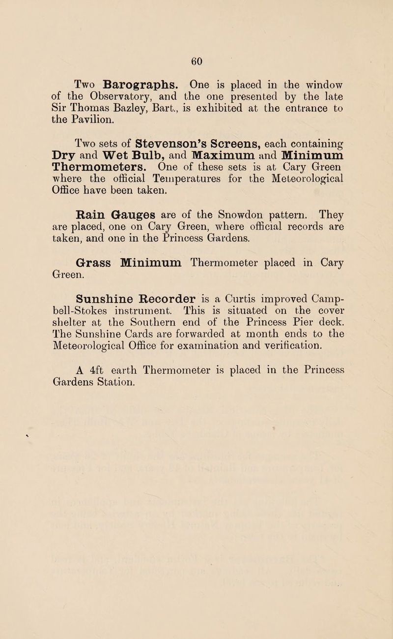 Two Barographs. One is placed in the window of the Observatory, and the one presented by the late Sir Thomas Bazley, Bart., is exhibited at the entrance to the Pavilion. Two sets of Stevenson’s Screens, each containing Dry and Wet Bulb, and Maximum and Minimum Thermometers. One of these sets is at Cary Green where the official Temperatures for the Meteorological Office have been taken. Bain Gauges are of the Snowdon pattern. They are placed, one on Cary Green, where official records are taken, and one in the Princess Gardens. Grass Minimum Thermometer placed in Cary Green. Sunshine Recorder is a Curtis improved Camp- bell-Stokes instrument. This is situated on the cover shelter at the Southern end of the Princess Pier deck. The Sunshine Cards are forwarded at month ends to the Meteorological Office for examination and verification. A 4ft earth Thermometer is placed in the Princess Gardens Station.