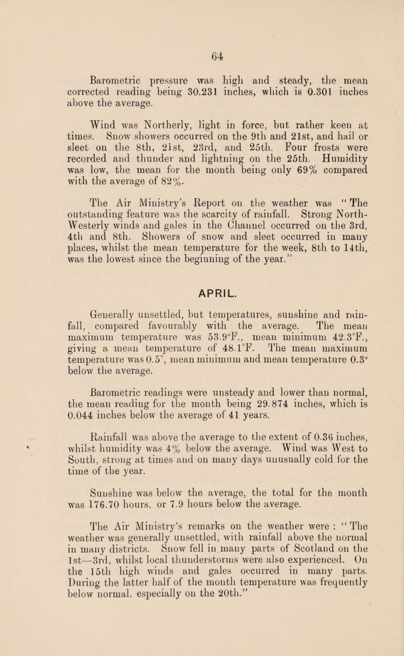 Barometric pressure was high and steady, the mean corrected reading being 30.231 inches, which is 0.301 inches above the average. Wind was Northerly, light in force, but rather keen at times. Snow showers occurred on the 9th and 21st, and hail or sleet on the 8th, 21 st, 23rd, and 25th. Four frosts were recorded and thunder and lightning on the 25th. Humidity was low, the mean for the month being only 69% compared with the average of 82%. The Air Ministry’s Report on the weather was “ The outstanding feature was the scarcity of rainfall. Strong North- Westerly winds and gales in the Channel occurred on the 3rd, 4th and 8th. Showers of snow and sleet occurred in many places, whilst the mean temperature for the week, 8th to 14th, was the lowest since the beginning of the year.” APRIL. Generally unsettled, but temperatures, sunshine and rain¬ fall, compared favourably with the average. The mean maximum temperature was 53 9°F., mean minimum 42.3°F., giving a mean temperature of 48.1°F. The mean maximum temperature was 0.5°, mean minimum and mean temperature 0.3° below the average. Barometric readings were unsteady and lower than normal, the mean reading for the month being 29.874 inches, which is 0.044 inches below the average of 41 years. Rainfall was above the average to the extent of 0.36 inches, whilst humidity was 4% below the average. Wind was West to South, strong at times and on many days unusually cold for the time of the year. Sunshine was below the average, the total for the month was 176.70 hours, or 7.9 hours below the average. The Air Ministry’s remarks on the weather were : “ The weather was generally unsettled, with rainfall above the normal in many districts. Snow fell in many parts of Scotland on the 1st—3rd, whilst local thunderstorms were also experienced. On the 15th high winds and gales occurred in many parts. During the latter half of the month temperature was frequently below normal, especially on the 20th.”