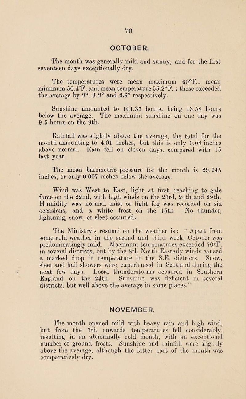 OCTOBER. The month was generally mild and sunny, and for the first seventeen days exceptionally dry. The temperatures were mean maximum 60°F., mean minimum 50.4°F. and mean temperature 55.2°F. ; these exceeded the average by 2°, 3.2° and 2.6° respectively. Sunshine amounted to 101.37 hours, being 13.58 hours below the average. The maximum sunshine on one day was 9.5 hours on the 9th. Rainfall was slightly above the average, the total for the month amounting to 4.01 inches, but this is only 0.08 inches above normal. Rain fell on eleven days, compared with 15 last year. The mean barometric pressure for the month is 29-945 inches, or only 0.007 inches below the average. Wind was West to East, light at first, reaching to gale force on the 22nd, with high winds on the 23rd, 24th and 29th. Humidity was normal, mist or light fog was recorded on six occasions, and a white frost on the 15th No thunder, lightning, snow, or sleet occurred. The Ministry’s resumd on the weather is : “ Apart from some cold weather in the second and third week, October was predominatingly mild. Maximum temperatures exceeded 70°F. in several districts, but by the 8th North-Easterly winds caused a marked drop in temperature in the S.E. districts. Snow, sleet and hail showers were experienced in Scotland during the next few days. Local thunderstorms occurred in Southern England on the 24th. Sunshine was deficient in several districts, but well above the average in some places. NOVEMBER. The month opened mild with heavy rain and high wind, but from the 7th onwards temperatures fell considerably, resulting in an abnormally cold month, with an exceptional number of ground frosts. Sunshine and rainfall were slightly above the average, although the latter part of the month was comparatively dry.