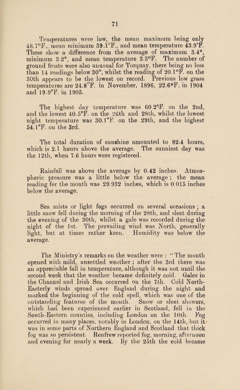 Temperatures were low, the mean maximum being only 4S.7°F., mean minimum 39.1°F., and mean temperature 43.9°F. These show a difference from the average of maximum 3.4°, minimum 3.2°, and mean temperature 3.3QF. The number of ground frosts were also unusual for Torquay, there being no less than 14 readings below 30°, whilst the reading of 20.1°F. on the 30th appears to be the lowest on record. Previous low grass temperatures are 24.8°F. in November, 1896, 22.6eF. in 1904 and 19.9°F. in 1905. The highest day temperature was 60.2°F. on the 2nd, and the lowest 40.5fiF. on the 26th and 28th, whilst the lowest night temperature was 30.1°F. on the 29th, and the highest 54.1°F. on the 3rd. The total duration of sunshine amounted to 82.4 hours, which is 2.1 hours above the average. The sunniest day was the 12th, when 7.6 hours were registered. Rainfall was above the average by 0.42 inches. Atmos¬ pheric pressure was a little below the average ; the mean reading for the month was 29.932 inches, which is 0.015 inches below the average. Sea mists or light fogs occurred on several occasions ; a little snow fell during the morning of the 28th, and sleet during the evening of the 30th, whilst a gale was recorded during the night of the 1st. The prevailing wind was North, generally light, hut at times rather keen. Humidity was below the average. The Ministry’s remarks on the weather were : “ The month opened with mild, unsettled weather ; after the 3rd there was an appreciable fall in temperature, although it was not until the second week that the weather became definitely cold. Gales in the Channel and Irish Sea occurred on the 7th. Cold North- Easterly winds spread over England during the night and marked the beginning of the cold spell, which was one of the outstanding features of the month. Suow or sleet showers, which had been experienced earlier in Scotland, fell in the South-Eastern counties, including London on the 10th. Fog occurred in many places, notably in London, on the 14th, but it' was in some parts of Northern England and Scotland that thick fog was so persistent. Renfrew reported fog, morning, afternoon and evening for nearly a week. By the 25th the cold became