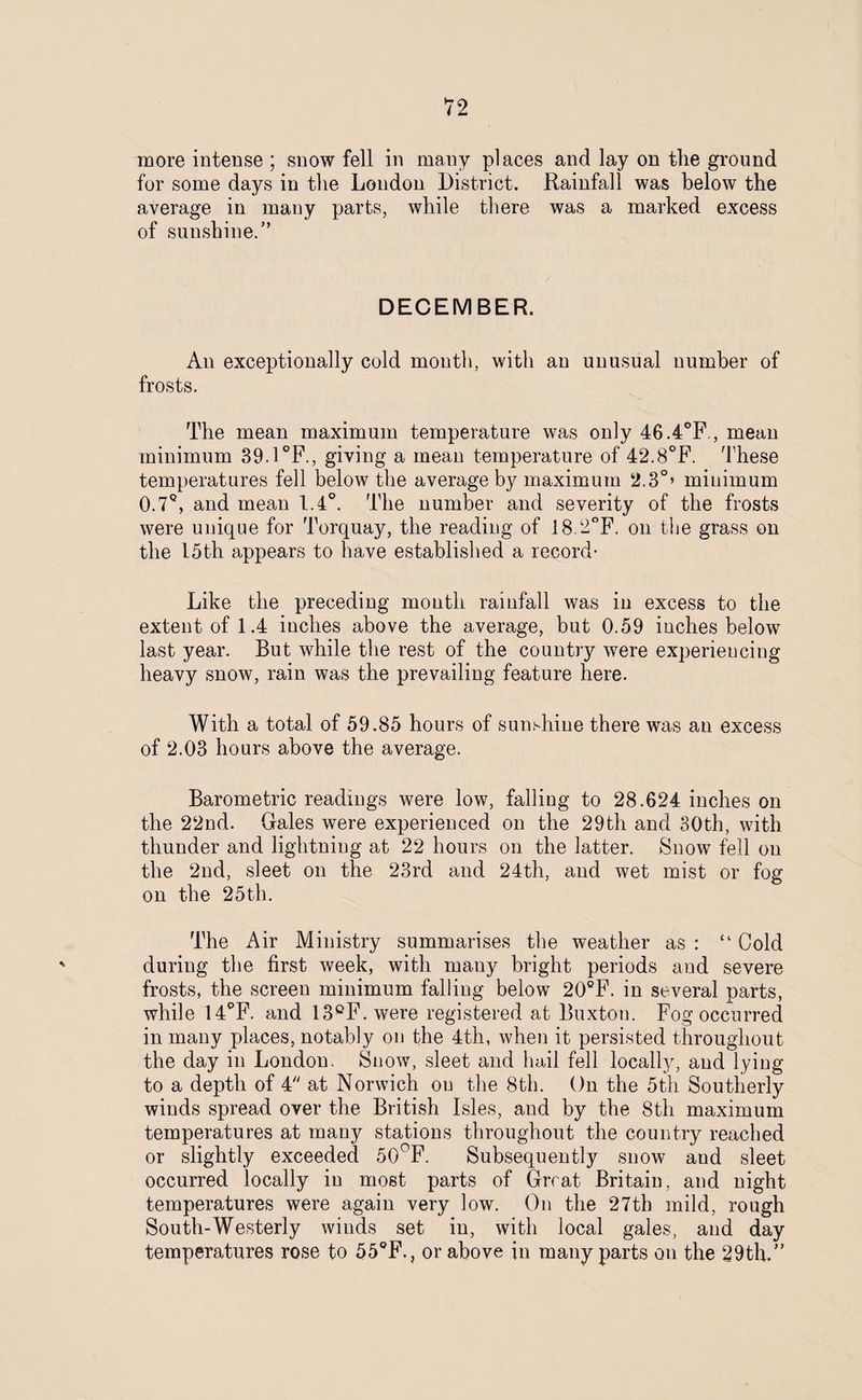 more intense ; snow fell in many places and lay on the ground for some days in the London District. Rainfall was below the average in many parts, while there was a marked excess of sunshine.” DECEMBER. An exceptionally cold month, with an unusual number of frosts. The mean maximum temperature was only 46.4°F., mean minimum 39.1°F., giving a mean temperature of 42.8°F. These temperatures fell below the average by maximum 2.3°’ minimum 0.7Q, and mean 1.4°. The number and severity of the frosts were unique for Torquay, the reading of 18.2°F. on the grass on the 15th appears to have established a record- Like the preceding month rainfall was in excess to the extent of 1.4 inches above the average, but 0.59 inches below last year. But while the rest of the country were experiencing heavy snow, rain was the prevailing feature here. With a total of 59.85 hours of sunshine there was an excess of 2.03 hours above the average. Barometric readings were low, falling to 28.624 inches on the 22nd. Gales were experienced on the 29th and 30th, with thunder and lightning at 22 hours on the latter. Snow fell on the 2nd, sleet on the 23rd and 24th, and wet mist or fog on the 25th. The Air Ministry summarises the weather as : “ Cold during the first week, with mauy bright periods and severe frosts, the screen minimum falling below 20°F. in several parts, while 14°F. and 13°F. were registered at Buxton. Fog occurred in many places, notably on the 4th, when it persisted throughout the day in London. Snow, sleet and hail fell locally, and lying to a depth of 4 at Norwich on the 8th. On the 5th Southerly winds spread over the British Isles, and by the 8th maximum temperatures at many stations throughout the country reached or slightly exceeded 50°F. Subsequently snow aud sleet occurred locally in most parts of Great Britain, and night temperatures were again very low. On the 27th mild, rough South-Westerly winds set in, with local gales, and day temperatures rose to 55°F.? or above in many parts on the 29th.”