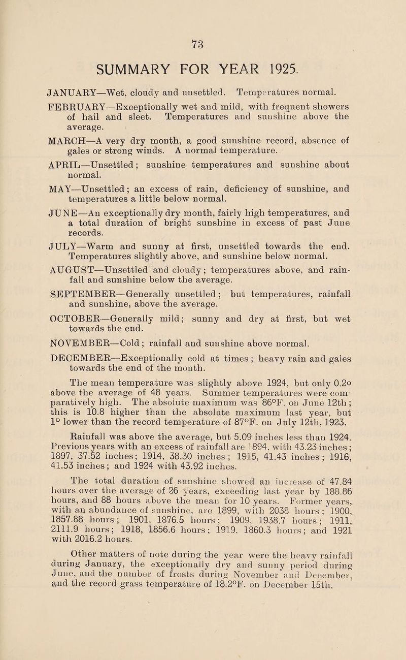 SUMMARY FOR YEAR 1925. JANUARY—Wet. cloudy and unsettled. Temperatures normal. FEBRUARY—Exceptionally wet and mild, with frequent showers of hail and sleet. Temperatures and sunshine above the average. MARCH—A very dry month, a good sunshine record, absence of gales or strong winds. A normal temperature. APRIL—Unsettled; sunshine temperatures and sunshine about normal. MAY—Unsettled; an excess of rain, deficiency of sunshine, and temperatures a little below normal. JUNE—An exceptionally dry month, fairly high temperatures, and a total duration of bright sunshine in excess of past June records. JULY—Warm and sunny at first, unsettled towards the end. Temperatures slightly above, and sunshine below normal. AUGUST—Unsettled and cloudy ; temperatures above, and rain¬ fall and sunshine below the average. SEPTEMBER—Generally unsettled ; but temperatures, rainfall and sunshine, above the average. OCTOBER—Generally mild; sunny and dry at first, but wet towards the end. NOVEMBER—Cold; rainfall and sunshine above normal. DECEMBER—Exceptionally cold at times ; heavy rain and gales towards the end of the month. The mean temperature was slightly above 1924, but only 0.2o above the average of 48 years. Summer temperatures were com¬ paratively high. The absolute maximum was 86°F. on June 12tli; this is 10.8 higher than the absolute maximum last year, but 1° lower than the record temperature of 87°F. on July 12th, 1923. Rainfall was above the average, but 5.09 inches less than 1924. Previous years with an excess of rainfall are 1894, with 43.23 inches ; 1897, 37.52 inches; 1914, 38.30 inches; 1915, 41.43 inches; 1916, 41.53 inches; and 1924 with 43.92 inches. The total duration of sunshine showed an increase of 47.84 hours over the average of 26 years, exceeding last year by 188.86 hours, and 88 hours above the mean for 10 years. Former years, with an abundance of sunshine, are 1899, with 2038 hours; 1900, 1857.88 hours; 1901, 1876.5 hours ; 1909. 1938.7 hours; 1911, 2111.9 hours; 1918, 1856.6 hours; 1919, 1860.3 hours; and 1921 with 2016.2 hours. Other matters of note during the year were the heavy rainfall during January, the exceptionally dry and sunny period during June, and the number of frosts during November and December, and the record grass temperature of 18.2°F. on December 15th,