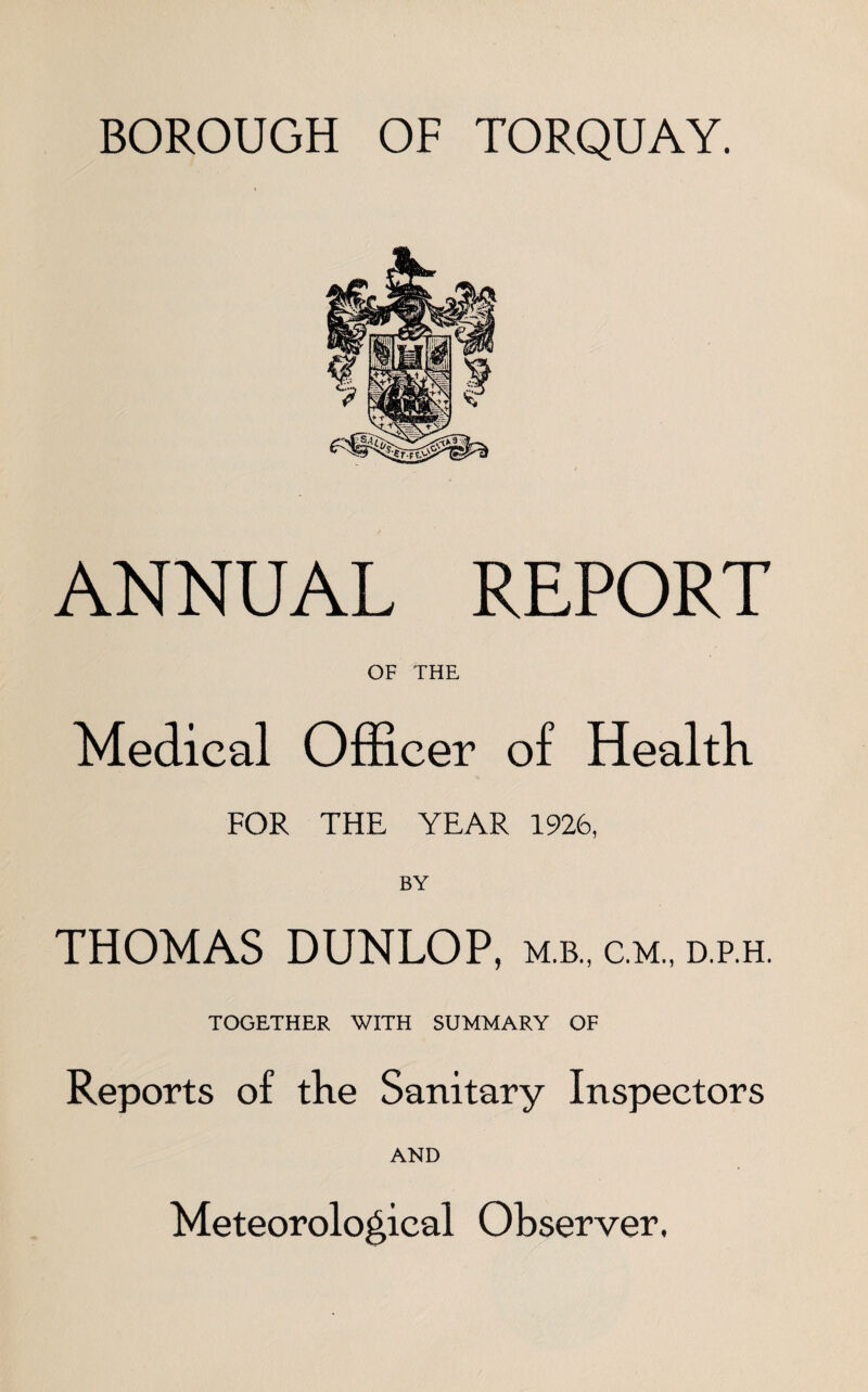 BOROUGH OF TORQUAY. ANNUAL REPORT OF THE Medical Officer of Health FOR THE YEAR 1926, BY THOMAS DUNLOP, m.b., c.m., d.p.h. TOGETHER WITH SUMMARY OF Reports of the Sanitary Inspectors AND Meteorological Observer,