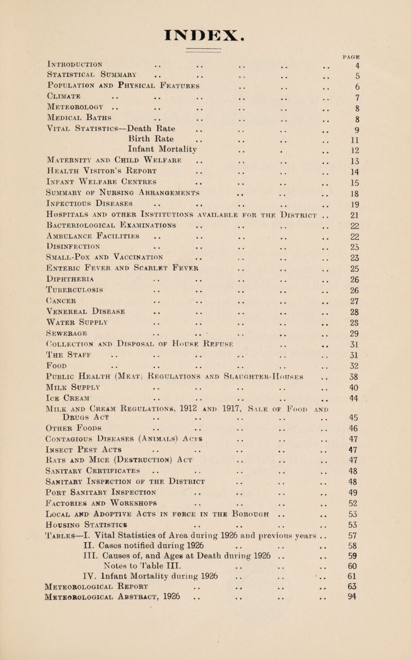 INDEX Introduction Statistical Summary Population and Physical Features Climate Meteorology .. Medical Baths Vital Statistics—Death Rate Birth Rate Infant Mortality Maternity and Child Welfare Health Visitor’s Report Infant Welfare Centres Summary of Nursing Arrangements Infectious Diseases Hospitals and other Institutions available for the District Bacteriological Examinations Ambulance Facilities Disinfection Small-Pox and Vaccination Enteric Fever and Scarlet Fever Diphtheria Tuberculosis Cancer Venereal Disease Water Supply Sewerage .. .. Collection and Disposal of House Refuse The Staff Food Public Health (Meat) Regulations and Slaughter-Houses Milk Supply Ice Cream Milk and Cream Regulations, 1912 and 1917, Sale of Food an Drugs Act Other Foods Contagious Diseases (Animals) Acts Insect Pest Acts Rats and Mice (Destruction) Act Sanitary Certificates Sanitary Inspection of the District Port Sanitary Inspection Factories and Workshops Local and Adoptive Acts in force in the Borough .. Housing Statistics Tables—1. Vital Statistics of Area during 1926 and previous years II. Cases notified during 1926 III. Causes of, and Ages at Death during 1926 .. Notes to Table III. IV. Infant Mortality during 1926 Meteorological Report Meteorological Abstract, 1926 I'AGE 4 5 6 7 8 8 9 11 12 13 14 15 18 19 21 22 22 23 23 25 26 26 27 28 28 29 31 31 32 38 40 44 45 46 47 47 47 48 48 49 52 53 53 57 58 59 60 61 63 94
