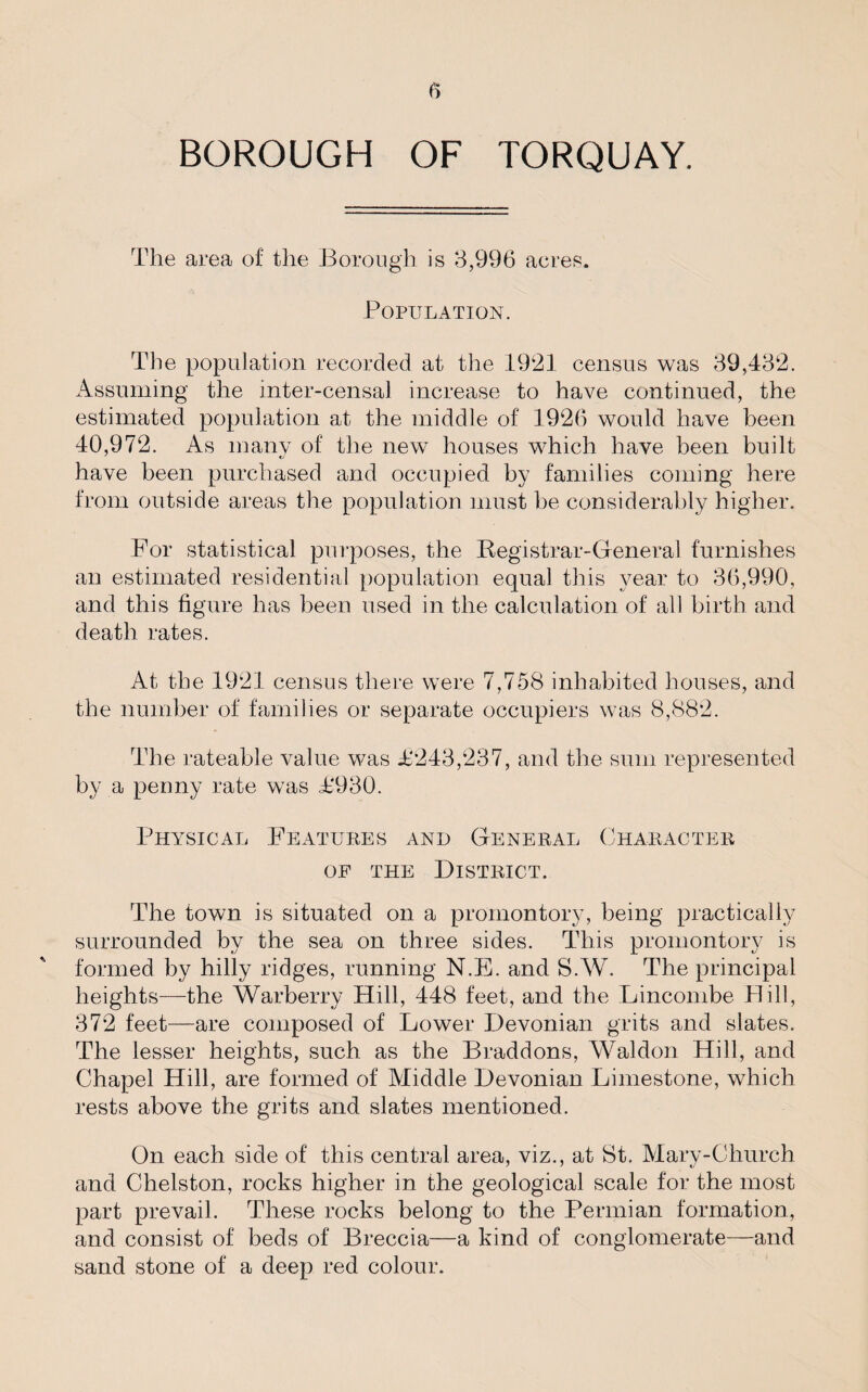 BOROUGH OF TORQUAY. The area of the Borough is 3,996 acres. Population. The population recorded at the 1921 census was 39,432. Assuming the inter-censal increase to have continued, the estimated population at the middle of 1926 would have been 40,972. As many of the new houses which have been built have been purchased and occupied by families coming here from outside areas the population must be considerably higher. For statistical purposes, the Registrar-General furnishes an estimated residential population equal this year to 36,990, and this figure has been used in the calculation of all birth and death rates. At the 1921 census there were 7,758 inhabited houses, and the number of families or separate occupiers was 8,882. The rateable value was T243,237, and the sum represented by a penny rate was T930. Physical Features and General Character of the District. The town is situated on a promontory, being practically surrounded by the sea on three sides. This promontory is formed by hilly ridges, running N.E. and S.W. The principal heights—the Warberry Hill, 448 feet, and the Lincombe Dill, 372 feet-—are composed of Lower Devonian grits and slates. The lesser heights, such as the Braddons, Waldon Hill, and Chapel Hill, are formed of Middle Devonian Limestone, which rests above the grits and slates mentioned. On each side of this central area, viz., at St. Mary-Church and Chelston, rocks higher in the geological scale for the most part prevail. These rocks belong to the Permian formation, and consist of beds of Breccia—a kind of conglomerate—and sand stone of a deep red colour.