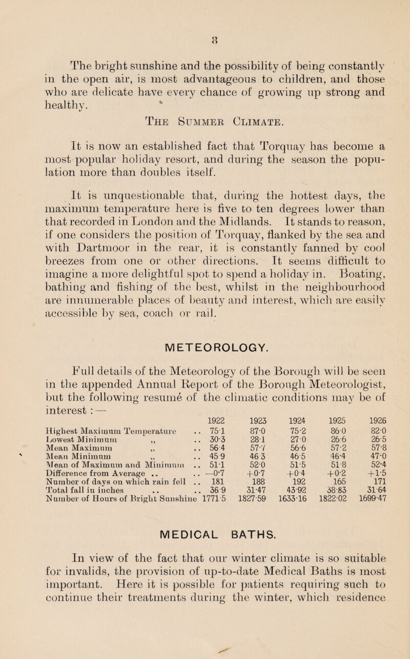 n The bright sunshine and the possibility of being constantly in the open air, is most advantageous to children, and those who are delicate have every chance of growing up strong and healthy. The Bummer Climate. It is now an established fact that Torquay has become a most popular holiday resort, and during the season the popu¬ lation more than doubles itself. It is unquestionable that, during the hottest days, the maximum temperature here is five to ten degrees lower than that recorded in London and the Midlands. It stands to reason, if one considers the position of Torquay, flanked by the sea and with Dartmoor in the rear, it is constantly fanned by cool breezes from one or other directions. It seems difficult to imagine a more delightful spot to spend a holiday in. Boating, bathing and fishing of the best, whilst in the neighbourhood are innumerable places of beauty and interest, which are easily accessible by sea, coach or rail. METEOROLOGY. Full details of the Meteorology of the Borough will be seen in the appended Annual Report of the Borough Meteorologist, but the following resume of interest : — Highest Maximum Temperature Lowest Minimum ,, Mean Maximum ,, Mean Minimum Mean of Maximum and Minimum Difference from Average .. Number of days on which rain fell . Total fall in inches Number of Hours of Bright Sunshine the climatic conditions may be of 1922 1923 1924 1925 1926 75T 87-0 75-2 860 82-0 30-3 28-1 270 266 26-5 56-4 57-7 56-6 57-2 57-8 459 46 3 465 46-4 47-0 51T 52-0 51-5 51-8 52-4 —07 +0-7 +0 4 +0-2 + 1-5 181 188 192 165 171 369 31-47 43-92 38-83 31-64 1771-5 1827-59 1633-16 1822-02 1699-47 MEDICAL BATHS. In view of the fact that our winter climate is so suitable for invalids, the provision of up-to-date Medical Baths is most important. Here it is possible for patients requiring such to continue their treatments during the winter, which residence