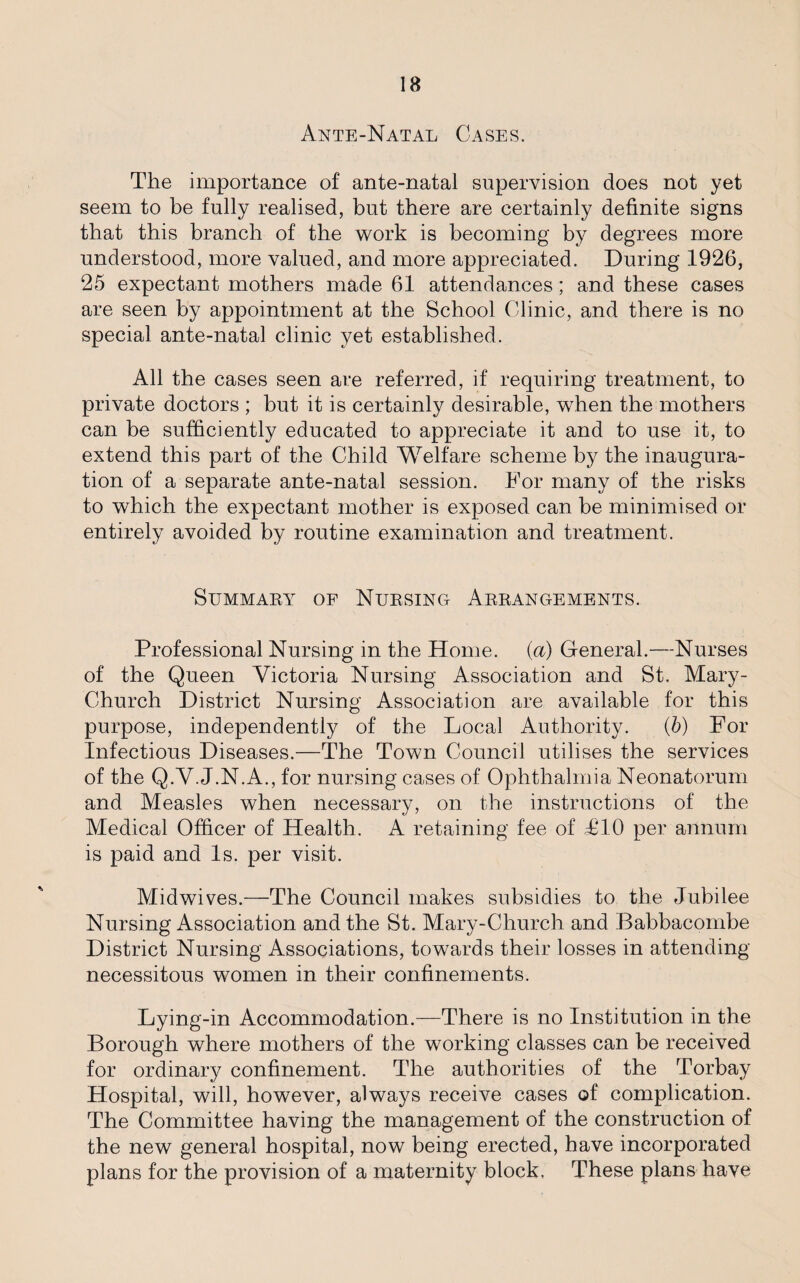 Ante-Natal Cases. The importance of ante-natal supervision does not yet seem to be fully realised, but there are certainly definite signs that this branch of the work is becoming by degrees more understood, more valued, and more appreciated. During 1926, 25 expectant mothers made 61 attendances; and these cases are seen by appointment at the School Clinic, and there is no special ante-natal clinic yet established. All the cases seen are referred, if requiring treatment, to private doctors ; but it is certainly desirable, wrhen the mothers can be sufficiently educated to appreciate it and to use it, to extend this part of the Child Welfare scheme by the inaugura¬ tion of a separate ante-natal session. For many of the risks to which the expectant mother is exposed can be minimised or entirely avoided by routine examination and treatment. Summary of Nursing Arrangements. Professional Nursing in the Home, (a) General.—Nurses of the Queen Victoria Nursing Association and St. Mary- Church District Nursing Association are available for this purpose, independently of the Local Authority. (b) For Infectious Diseases.—The Town Council utilises the services of the Q.V. J.N.A., for nursing cases of Ophthalmia Neonatorum and Measles when necessary, on the instructions of the Medical Officer of Health. A retaining fee of T10 per annum is paid and Is. per visit. Mid wives.—The Council makes subsidies to the Jubilee Nursing Association and the St. Mary-Church and Babbacombe District Nursing Associations, towards their losses in attending necessitous women in their confinements. Lying-in Accommodation.—There is no Institution in the Borough where mothers of the working classes can be received for ordinary confinement. The authorities of the Torbay Hospital, will, however, always receive cases of complication. The Committee having the management of the construction of the new general hospital, now being erected, have incorporated plans for the provision of a maternity block, These plans have