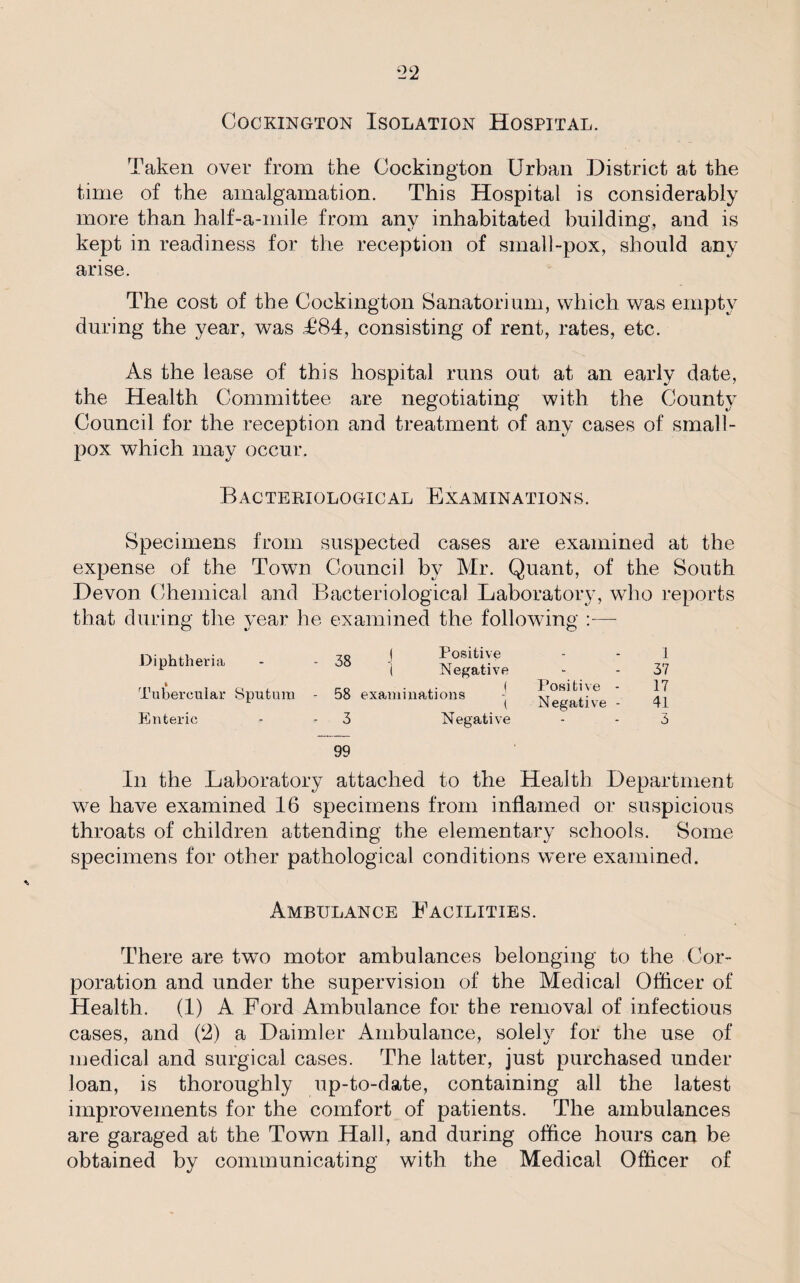 Cockington Isolation Hospital. Taken over from the Cockington Urban District at the time of the amalgamation. This Hospital is considerably more than half-a-mile from any inhabitated building, and is kept in readiness for the reception of small-pox, should any arise. The cost of the Cockington Sanatorium, which was empty during the year, was T84, consisting of rent, rates, etc. As the lease of this hospital runs out at an early date, the Health Committee are negotiating with the County Council for the reception and treatment of any cases of small¬ pox which may occur. Bacteriological Examinations. Specimens from suspected cases are examined at the expense of the Town Council by Mr. Quant, of the South Devon Chemical and Bacteriological Laboratory, who reports that during the year he examined the following — Diphtheria ft Tubercular Sputum Enteric 38 I Positive I Negative 58 examinations Negative Positive - Negative - 1 37 17 41 3 99 In the Laboratory attached to the Health Department we have examined 16 specimens from inflamed or suspicious throats of children attending the elementary schools. Some specimens for other pathological conditions were examined. Ambulance Facilities. There are two motor ambulances belonging to the Cor¬ poration and under the supervision of the Medical Officer of Health. (1) A Ford Ambulance for the removal of infectious cases, and (‘2) a Daimler Ambulance, solely for the use of medical and surgical cases. The latter, just purchased under loan, is thoroughly up-to-date, containing all the latest improvements for the comfort of patients. The ambulances are garaged at the Town Hall, and during office hours can be obtained by communicating with the Medical Officer of