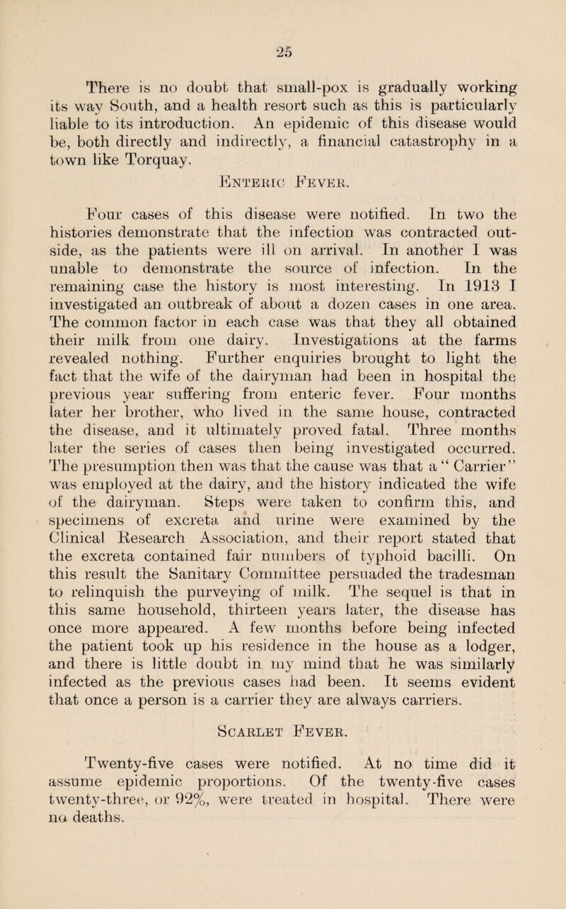 There is no doubt that small-pox is gradually working its way South, and a health resort such as this is particularly liable to its introduction. An epidemic of this disease would be, both directly and indirectly, a financial catastrophy in a town like Torquay. Enteric Fever. Four cases of this disease were notified. In two the histories demonstrate that the infection was contracted out¬ side, as the patients were ill on arrival. In another 1 was unable to demonstrate the source of infection. In the remaining case the history is most interesting. In 1913 I investigated an outbreak of about a dozen cases in one area. The common factor in each case was that they all obtained their milk from one dairy. Investigations at the farms revealed nothing. Further enquiries brought to light the fact that the wife of the dairyman had been in hospital the previous year suffering from enteric fever. Four months later her brother, who lived in the same house, contracted the disease, and it ultimately proved fatal. Three months later the series of cases then being investigated occurred. The presumption then was that the cause was that a “ Carrier” was employed at the dairy, and the history indicated the wife of the dairyman. Steps were taken to confirm this, and specimens of excreta and urine were examined by the Clinical Kesearch Association, and their report stated that the excreta contained fair numbers of typhoid bacilli. On this result the Sanitary Committee persuaded the tradesman to relinquish the purveying of milk. The sequel is that in this same household, thirteen years later, the disease has once more appeared. A few months before being infected the patient took up his residence in the house as a lodger, and there is little doubt in my mind that he was similarly infected as the previous cases had been. It seems evident that once a person is a carrier they are always carriers. Scarlet Fever. Twenty-five cases were notified. At no time did it assume epidemic proportions. Of the twenty-five cases twenty-three, or 92%, were treated in hospital. There wrere no deaths.