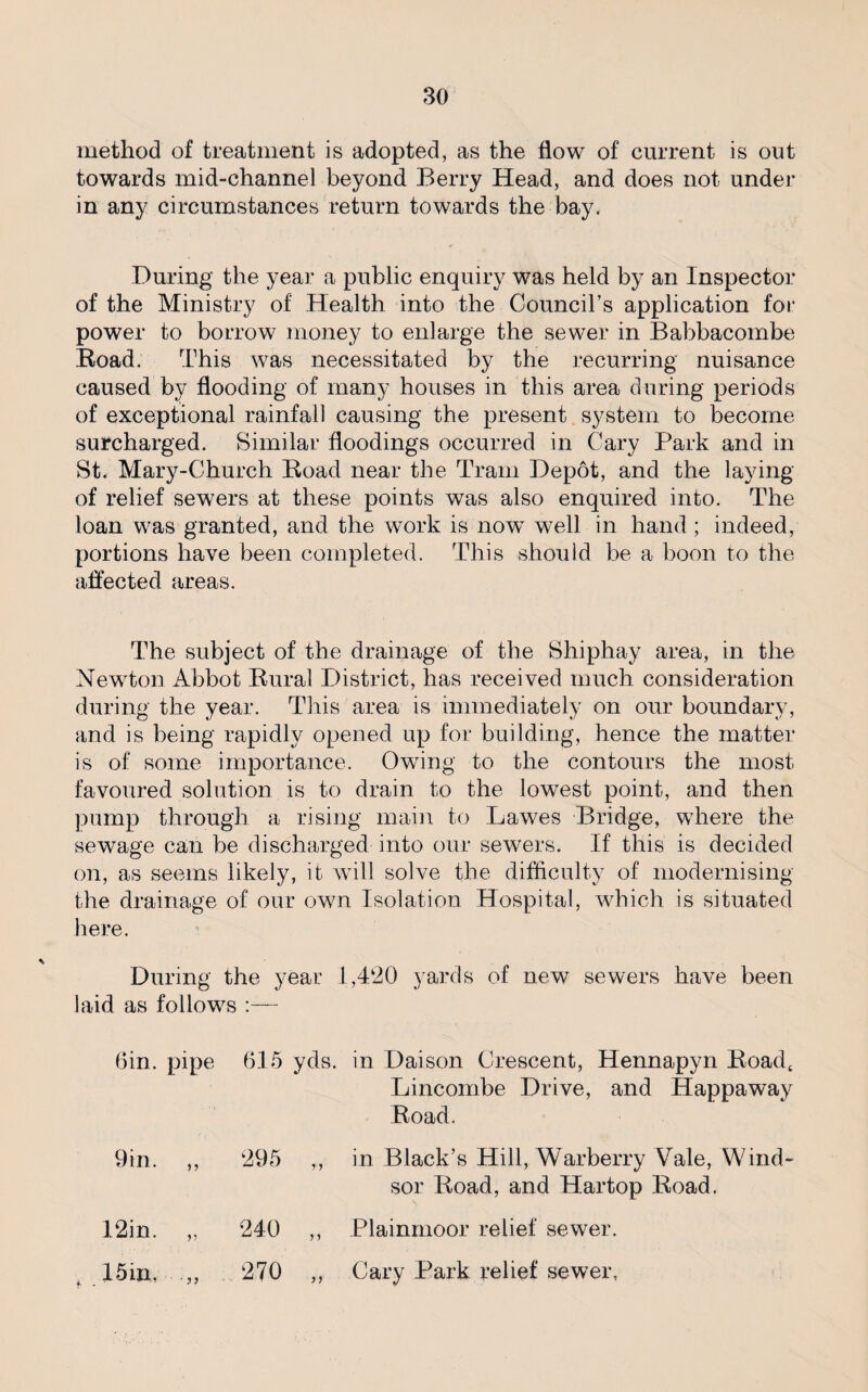 method of treatment is adopted, as the flow of current is out towards mid-channel beyond Berry Head, and does not under in any circumstances return towards the bay. During the year a public enquiry was held by an Inspector of the Ministry of Health into the Council’s application for power to borrow money to enlarge the sewer in Babbacombe Road. This was necessitated by the recurring nuisance caused by flooding of many houses in this area during periods of exceptional rainfall causing the present system to become surcharged. Similar floodings occurred in Cary Park and in St. Mary-Church Road near the Tram Depot, and the laying of relief sewers at these points was also enquired into. The loan was granted, and the work is nowT well in hand; indeed, portions have been completed. This should be a boon to the affected areas. The subject of the drainage of the Shiphay area, in the Newton Abbot Rural District, has received much consideration during the year. This area is immediately on our boundary, and is being rapidly opened up for building, hence the matter is of some importance. Owing to the contours the most favoured solution is to drain to the lowest point, and then pump through a rising main to Lawes Bridge, where the sewage can be discharged into our sewers. If this is decided on, as seems likely, it will solve the difficulty of modernising the drainage of our own Isolation Hospital, which is situated here. : During the year 1,420 yards of new sewers have been laid as follows :— bin. pipe 615 yds. in Dai son Crescent, Hennapyn Road, Lincombe Drive, and Happaway Road. 9in. ,, 295 12in. „ 240 15 in, 270 in Black’s Hill, Warberry Vale, Wind¬ sor Road, and Hartop Road. Plainmoor relief sewer. Cary Park relief sewer.