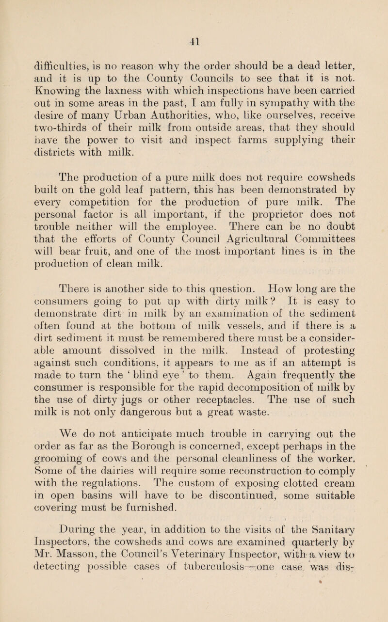 difficulties, is no reason why the order should be a dead letter, and it is up to the County Councils to see that it is not. Knowing the laxness with which inspections have been carried out in some areas in the past, I am fully in sympathy with the desire of many Urban Authorities, who, like ourselves, receive two-thirds of their milk from outside areas, that thev should have the power to visit and inspect farms supplying their districts with milk. The production of a pure milk does not require cowsheds built on the gold leaf pattern, this has been demonstrated by every competition for the production of pure milk. The personal factor is all important, if the proprietor does not trouble neither will the employee. There can be no doubt that the efforts of County Council Agricultural Committees will bear fruit, and one of the most important lines is in the production of clean milk. There is another side to this question. How long are the consumers going to put up with dirty milk ? It is easy to demonstrate dirt in milk by an examination of the sediment often found at the bottom of milk vessels, and if there is a dirt sediment it must be remembered there must be a consider¬ able amount dissolved in the milk. Instead of protesting against such conditions, it appears to me as if an attempt is made to turn the ‘ blind eye ’ to them. Again frequently the consumer is responsible for the rapid decomposition of milk by the use of dirty jugs or other receptacles. The use of such milk is not only dangerous but a great waste. We do not anticipate much trouble in carrying out the order as far as the Borough is concerned, except perhaps in the grooming of cows and the personal cleanliness of the worker. Some of the dairies will require some reconstruction to comply with the regulations. The custom of exposing clotted cream in open basins will have to be discontinued, some suitable covering must be furnished. ; 1 During the year, in addition to the visits of the Sanitary Inspectors, the cowsheds and cows are examined quarterly by Mr. Masson, the Council’s Veterinary Inspector, with a view to detecting possible cases of tuberculosis-one case, was dis-
