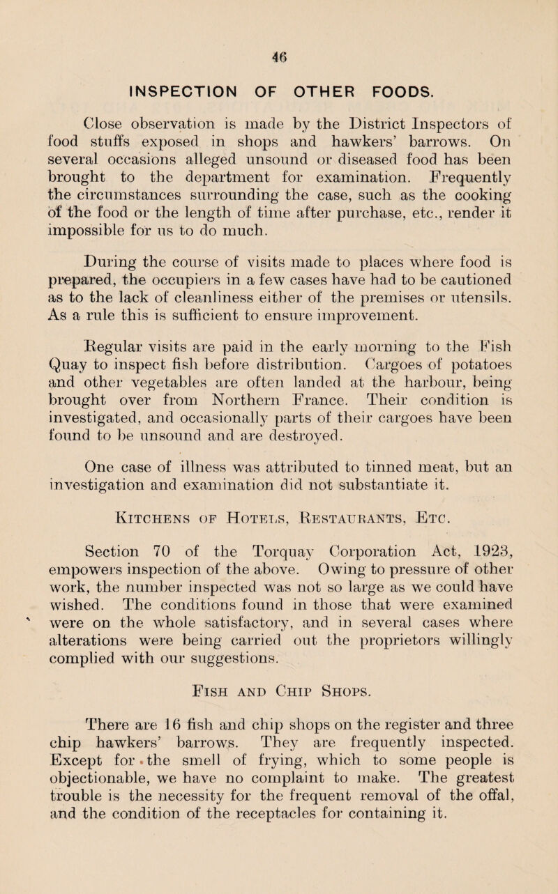 INSPECTION OF OTHER FOODS. Close observation is made by the District Inspectors of food stuffs exposed in shops and hawkers’ barrows. On several occasions alleged unsound or diseased food has been brought to the department for examination. Frequently the circumstances surrounding the case, such as the cooking of the food or the length of time after purchase, etc., render it impossible for us to do much. During the course of visits made to places where food is prepared, the occupiers in a few cases have had to be cautioned as to the lack of cleanliness either of the premises or utensils. As a rule this is sufficient to ensure improvement. Regular visits are paid in the early morning to the Fish Quay to inspect fish before distribution. Cargoes of potatoes and other vegetables are often landed at the harbour, being brought over from Northern France. Their condition is investigated, and occasionally parts of their cargoes have been found to be unsound and are destroyed. One case of illness was attributed to tinned meat, but an investigation and examination did not substantiate it. Kitchens of Hotels, Restaurants, Etc. Section 70 of the Torquay Corporation Act, 1923, empowers inspection of the above. Owing to pressure of other work, the number inspected was not so large as we could have wished. The conditions found in those that were examined ' were on the whole satisfactory, and in several cases where alterations were being carried out the proprietors willingly complied with our suggestions. Fish and Chip Shops. There are 16 fish and chip shops on the register and three chip hawkers’ barrows. They are frequently inspected. Except for * the smell of frying, which to some people is objectionable, we have no complaint to make. The greatest trouble is the necessity for the frequent removal of the offal, and the condition of the receptacles for containing it.