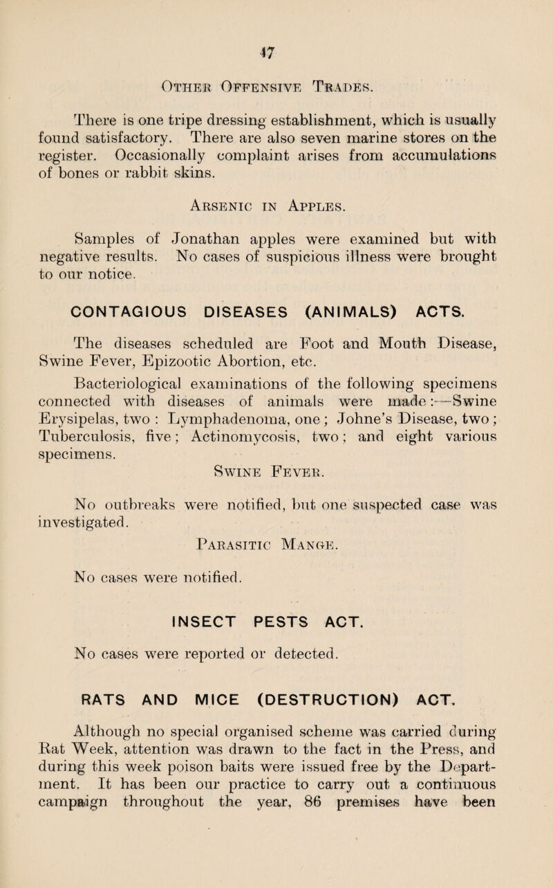 Other Offensive Trades. There is one tripe dressing establishment, which is usually found satisfactory. There are also seven marine stores on the register. Occasionally complaint arises from accumulations of bones or rabbit skins. Arsenic in Apples. Samples of Jonathan apples were examined but with negative results. No cases of suspicious illness were brought to our notice. CONTAGIOUS DISEASES (ANIMALS) ACTS. The diseases scheduled are Foot and Mouth Disease, Swine Fever, Epizootic Abortion, etc. Bacteriological examinations of the following specimens connected with diseases of animals were made:—Swine Erysipelas, two : Lymphadenoma, one ; Johne’s Disease, two ; Tuberculosis, five; Actinomycosis, two; and eight various specimens. Swine Fever. No outbreaks were notified, but one suspected case was investigated. Parasitic Mange. No cases were notified. INSECT PESTS ACT. No cases were reported or detected. RATS AND MICE (DESTRUCTION) ACT. Although no special organised scheme was carried during Rat Week, attention was drawn to the fact in the Press, and during this week poison baits were issued free by the Depart¬ ment. It has been our practice to carry out a continuous campaign throughout the year, 86 premises have been