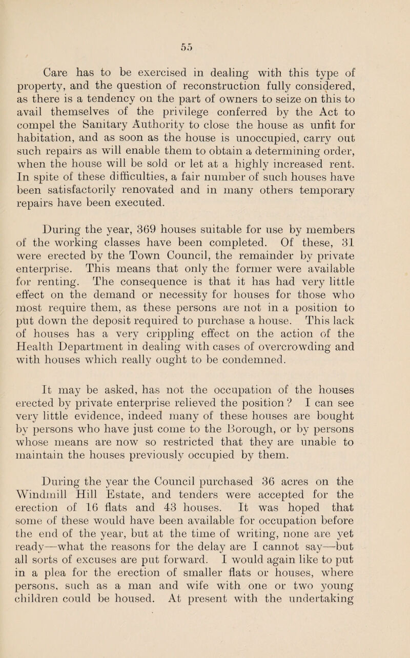 Care has to be exercised in dealing with this type of property, and the question of reconstruction fully considered, as there is a tendency on the part of owners to seize on this to avail themselves of the privilege conferred by the Act to compel the Sanitary Authority to close the house as unfit for habitation, and as soon as the house is unoccupied, carry out such repairs as will enable them to obtain a determining order, when the house will be sold or let at a highly increased rent. In spite of these difficulties, a fair number of such houses have been satisfactorily renovated and in many others temporary repairs have been executed. During the year, 369 houses suitable for use by members of the working classes have been completed. Of these, 31 were erected by the Town Council, the remainder by private enterprise. This means that only the former were available for renting. The consequence is that it has had very little effect on the demand or necessity for houses for those who most require them, as these persons are not in a position to put down the deposit required to purchase a house. This lack of houses has a very crippling effect on the action of the Health Department in dealing with cases of overcrowding and with houses which really ought to be condemned. It may be asked, has not the occupation of the houses erected by private enterprise relieved the position ? I can see very little evidence, indeed many of these houses are bought by persons who have just come to the Borough, or by persons whose means are now so restricted that they are unable to maintain the houses previously occupied by them. During the year the Council purchased 36 acres on the Windmill Hill Estate, and tenders were accepted for the erection of 16 fiats and 43 houses. It was hoped that some of these would have been available for occupation before the end of the year, but at the time of writing, none are yet ready—what the reasons for the delay are I cannot say—but all sorts of excuses are put forward. I would again like to put in a plea for the erection of smaller flats or houses, where persons, such as a man and wife with one or two young children could be housed. At present with the undertaking