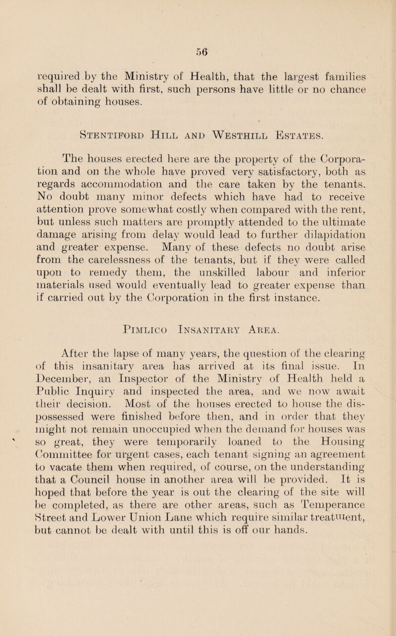 required by the Ministry of Health, that the largest families shall be dealt with first, such persons have little or no chance of obtaining houses. Stentiford Hill and Westhill Estates. The houses erected here are the property of the Corpora¬ tion and on the whole have proved very satisfactory, both as regards accommodation and the care taken by the tenants. No doubt many minor defects which have had to receive attention prove somewhat costly when compared with the rent, but unless such matters are promptly attended to the ultimate damage arising from delay would lead to further dilapidation and greater expense. Many of these defects no doubt arise from the carelessness of the tenants, but if thev were called upon to remedy them, the unskilled labour and inferior materials used would eventually lead to greater expense than if carried out by the Corporation in the first instance. Pimlico Insanitary Area. After the lapse of many years, the question of the clearing of this insanitary area has arrived at its final issue. In December, an Inspector of the Ministry of Health held a Public Inquiry and inspected the area, and we now await their decision. Most of the houses erected to house the dis¬ possessed were finished before then, and in order that they might not remain unoccupied when the demand for houses was so great, they were temporarily loaned to the Housing Committee for urgent cases, each tenant signing an agreement to vacate them when required, of course, on the understanding that a Council house in another area will be provided. It is hoped that before the year is out the clearing of the site will be completed, as there are other areas, such as Temperance Street and Dower Union Lane which require similar treatment, but cannot be dealt with until this is off our hands.