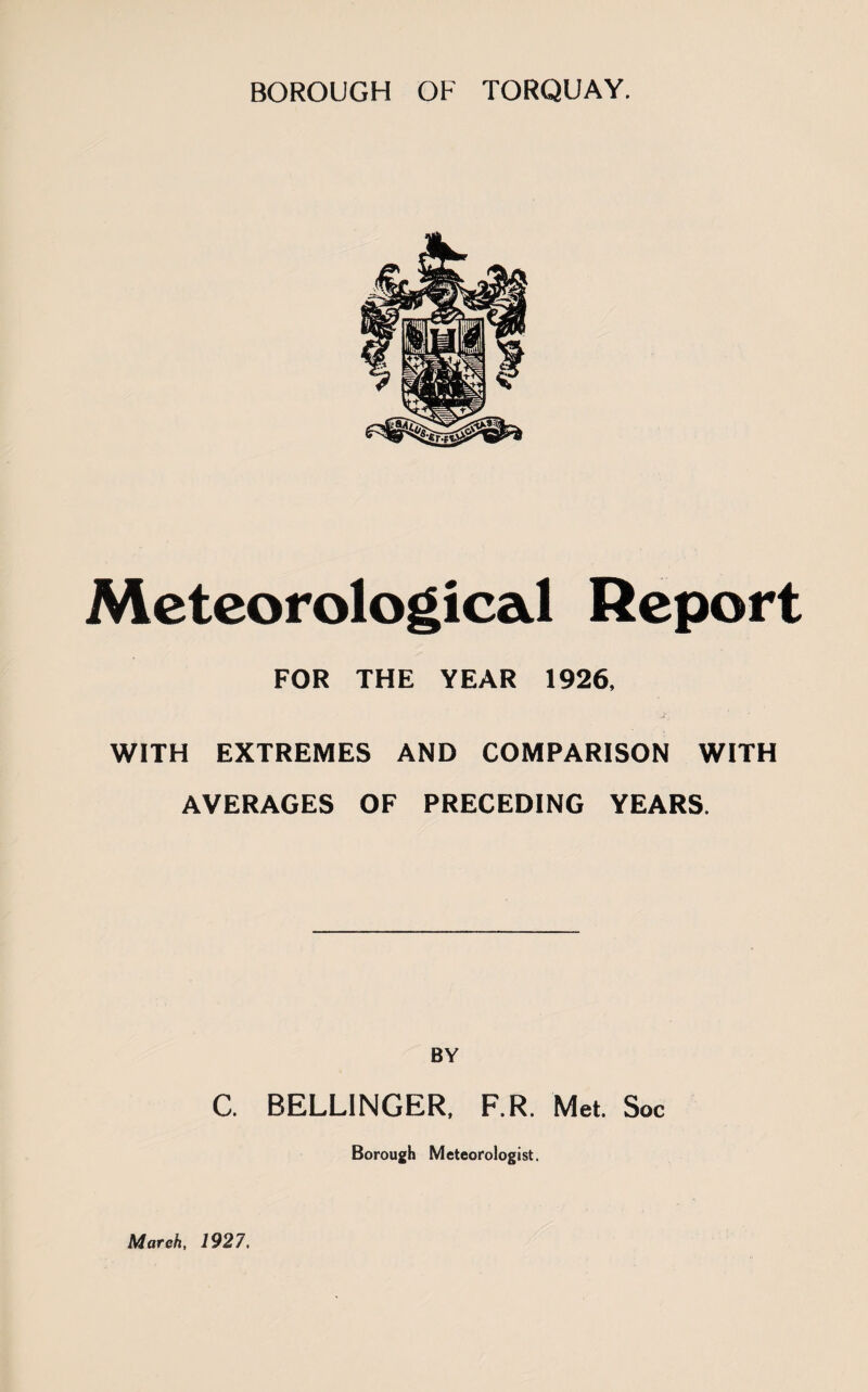 BOROUGH OF TORQUAY. Meteorological Report FOR THE YEAR 1926, WITH EXTREMES AND COMPARISON WITH AVERAGES OF PRECEDING YEARS. BY C. BELLINGER, F.R. Met. Soc Borough Meteorologist. March, 1927.