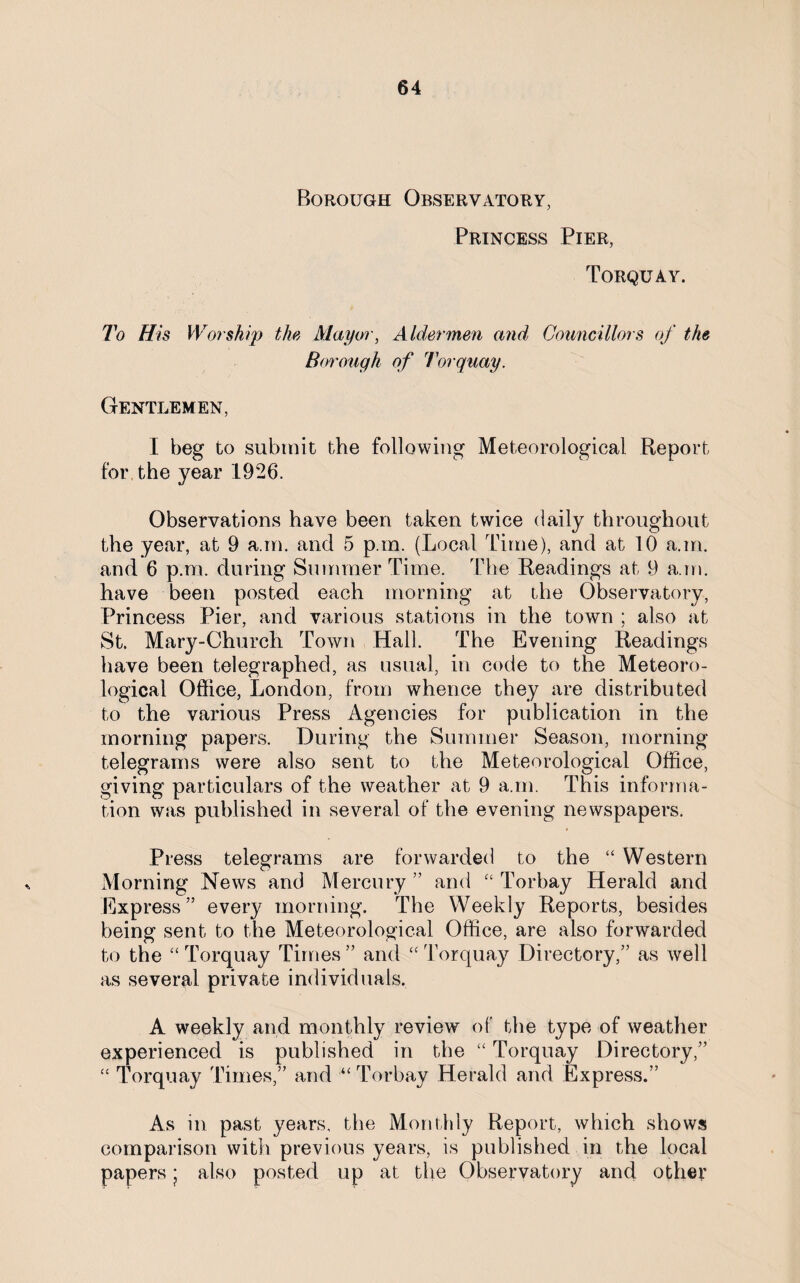 Borough Observatory, Princess Pier, Torquay. To His W or ship the Mayor, Aldermen and Councillors of the Borough of 7or quay. Gentlemen, I beg to submit the following Meteorological Report for the year 1926. Observations have been taken twice daily throughout the year, at 9 a.rn. and 5 p.m. (Local Time), and at 10 a.m. and 6 p.m. during Summer Time. The Readings at 9 a.m. have been posted each morning at the Observatory, Princess Pier, and various stations in the town ; also at St. Mary-Church Town Hall. The Evening Readings have been telegraphed, as usual, in code to the Meteoro¬ logical Office, London, from whence they are distributed to the various Press Agencies for publication in the morning papers. During the Summer Season, morning telegrams were also sent to the Meteorological Office, giving particulars of the weather at 9 a.m. This informa¬ tion was published in several of the evening newspapers. Press telegrams are forwarded to the “ Western Morning News and Mercury ” and “ Torbay Herald and Express” every morning. The Weekly Reports, besides being sent to the Meteorological Office, are also forwarded to the “ Torquay Times ” and “ Torquay Directory,” as well as several private individuals. A weekly and monthly review of the type of weather experienced is published in the “ Torquay Directory,” “ Torquay Times,” and “Torbay Herald and Express.” As in past years, the Monthly Report, which shows comparison with previous years, is published in the local papers ; also posted up at the Observatory and other