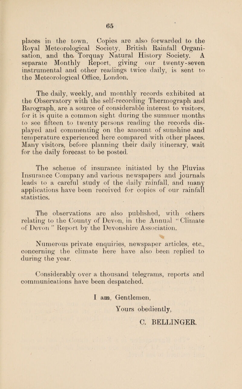 places in the town. Copies are also forwarded to the Royal Meteorological Society, British Rainfall Organi¬ sation, and tha Torquay Natural History Society. A separate Monthly Report, giving our twenty-seven instrumental and other readings twice daily, is sent to the Meteorological Office, London. The daily, weekly, and monthly records exhibited at the Observatory with the self-recording Thermograph and Barograph, are a source of considerable interest to visitors, for it is quite a common sight during the summer months to see fifteen to twenty persons reading the records dis¬ played and commenting on the amount of sunshine and temperature experienced here compared with other places. Many visitors, before planning their daily itinerary, wait for the daily forecast to be posted. The scheme of insurance initiated by the Pluvias Insurance Company and various newspapers and journals leads to a careful study of the daily rainfall, and many applications have been received for copies of our rainfall statistics. The observations are also published, with others relating to the County of Devon, in the Annual “Climate of Devon ” Report by the Devonshire Association. Numerous private enquiries, newspaper articles, etc., concerning the climate here have also been replied to during the year. Considerably over a thousand telegrams, reports and communications have been despatched. I am, Gentlemen, Yours obediently, C. BELLINGER.