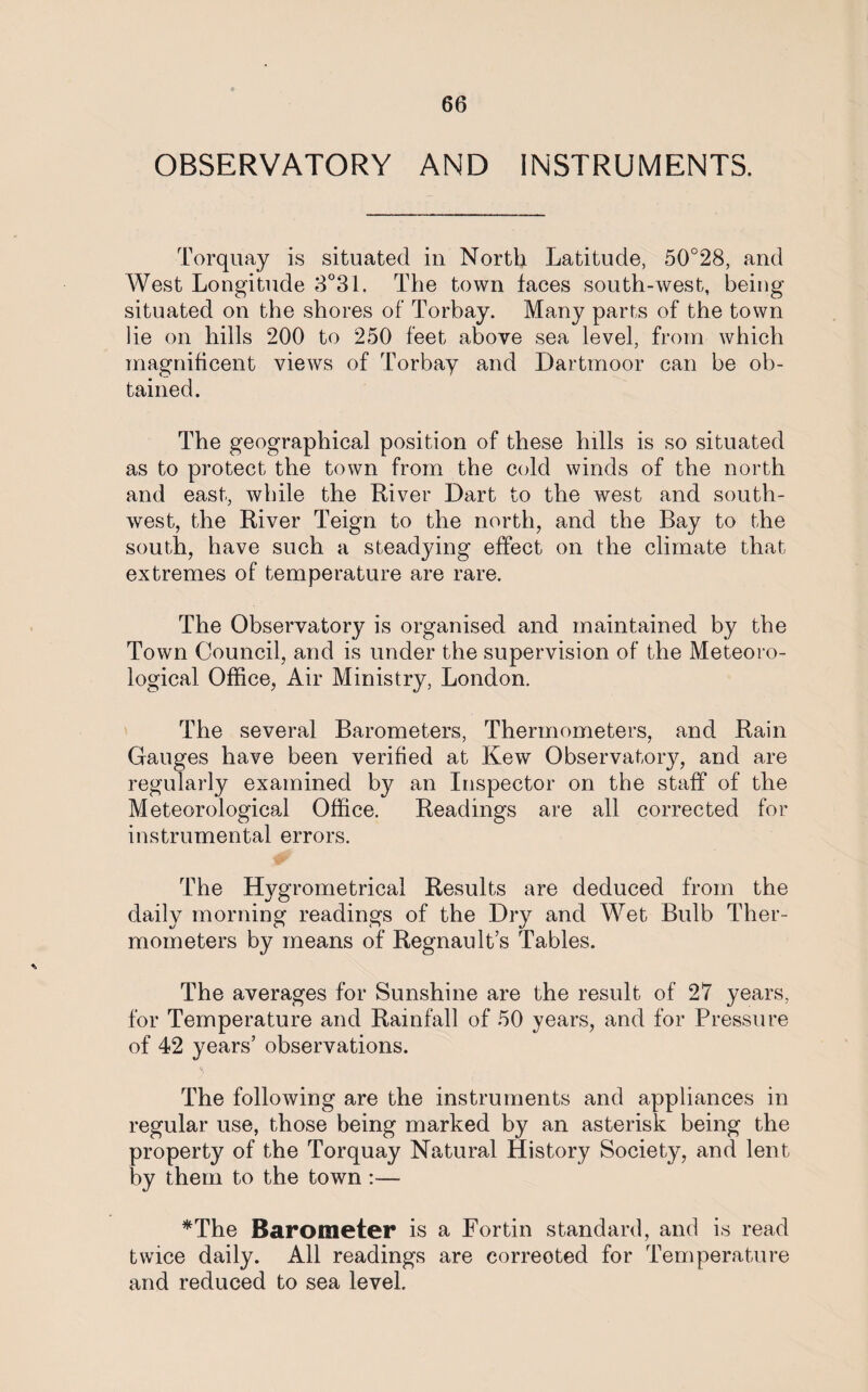 OBSERVATORY AND INSTRUMENTS. Torquay is situated in North Latitude, 50°28, and West Longitude 3°31. The town taces south-west, being situated on the shores of Torbay. Many parts of the town lie on hills 200 to 250 feet above sea level, from which magnificent views of Torbay and Dartmoor can be ob¬ tained. The geographical position of these lulls is so situated as to protect the town from the cold winds of the north and east, while the River Dart to the west and south¬ west, the River Teign to the north, and the Bay to the south, have such a steadying effect on the climate that extremes of temperature are rare. The Observatory is organised and maintained by the Town Council, and is under the supervision of the Meteoro¬ logical Office, Air Ministry, London. The several Barometers, Thermometers, and Rain Gauges have been verified at Kew Observatory, and are regularly examined by an Inspector on the staff of the Meteorological Office. Readings are all corrected for instrumental errors. The Hygrometrical Results are deduced from the daily morning readings of the Dry and Wet Bulb Ther¬ mometers by means of Regnault’s Tables. The averages for Sunshine are the result of 27 years, for Temperature and Rainfall of 50 years, and for Pressure of 42 years’ observations. The following are the instruments and appliances in regular use, those being marked by an asterisk being the property of the Torquay Natural History Society, and lent by them to the town :— *The Barometer is a Fortin standard, and is read twice daily. All readings are correoted for Temperature and reduced to sea level.