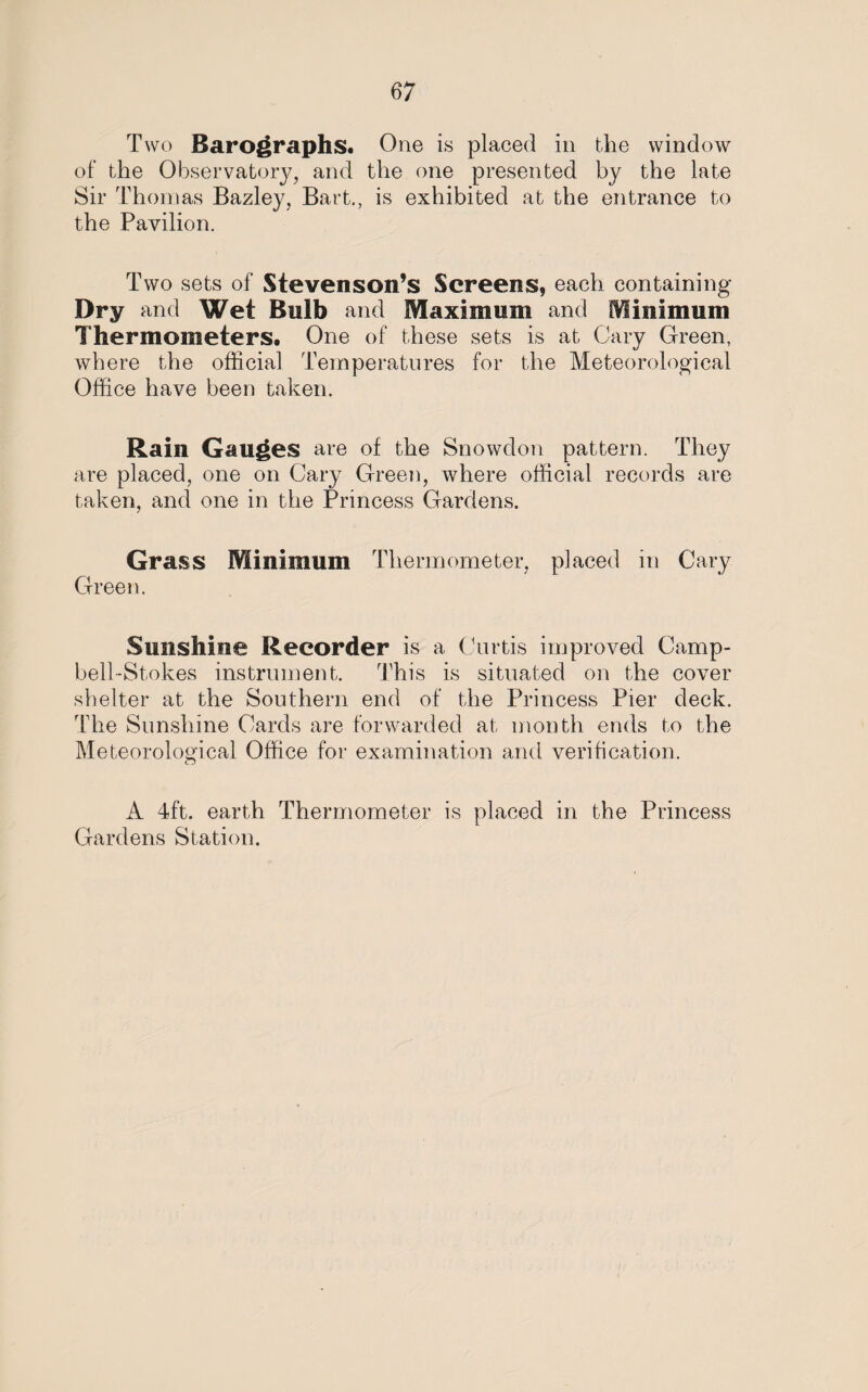 Two Barographs. One is placed in the window of the Observatory, and the one presented by the late Sir Thomas Bazley, Bart., is exhibited at the entrance to the Pavilion. Two sets of Stevenson’s Screens, each containing Dry and Wet Bulb and Maximum and Minimum Thermometers. One of these sets is at Cary Green, where the official Temperatures for the Meteorological Office have been taken. Rain Gauges are of the Snowdon pattern. They are placed, one on Cary Green, where official records are taken, and one in the Princess Gardens. Grass Minimum Thermometer, placed in Cary Green. Sunshine Recorder is a Curtis improved Camp- bell-Stokes instrument. This is situated on the cover shelter at the Southern end of the Princess Pier deck. The Sunshine Cards are forwarded at month ends to the Meteorological Office for examination and verification. A 4ft. earth Thermometer is placed in the Princess Gardens Station.